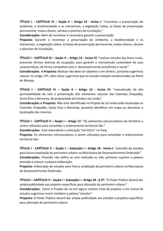 TÍTULO I - CAPÍTULO IV – Seção II – Artigo 12 - Inciso I: “incen var a preservação do
ambiente, a biodiversidade e os mananciais, a vegetação na va, as faixas de preservação
permanente, matas ciliares, várzeas e planícies de inundação;”
Considerações: Além de incen var é necessário garan r a preservação
Proposta: Garan r e incen var a preservação do ambiente, a biodiversidade e os
mananciais, a vegetação na va, as faixas de preservação permanente, matas ciliares, várzeas
e planícies de inundação;
TÍTULO I - CAPÍTULO IV – Seção II – Artigo 12 - Inciso VI: “realizar estudos das áreas rurais,
prevendo formas diversas de ocupação, para garan r a manutenção sustentável de suas
caracterís cas, de forma compa vel com o desenvolvimento econômico e social.”
Considerações e Proposta: Realizar não deve ser obje vo e sim diretriz, portanto sugerimos
colocar no ar go 13º, além disso sugerimos que os estudos estejam condicionados ao Plano
de Manejo
TÍTULO I - CAPÍTULO IV – Seção II – Artigo 13 - Inciso VI: “manutenção de alta
permeabilidade do solo e preservação dos elementos naturais das Fazendas Chapadão,
Santa Elisa e Remonta, de propriedade do Estado e da União;”
Considerações e Proposta: Não está iden ﬁcado no Projeto de Lei onde estão localizadas as
Fazendas Chapadão, Santa Elisa e Remonta, portanto Iden ﬁcar em mapa ou descrever a
localização das mesmas.
TÍTULO I - CAPÍTULO V – Seção I – Artigo 17: “Os elementos estruturadores do território a
serem u lizados para consolidar o ordenamento territorial são:”
Considerações: Está redundante a colocação “território” na frase
Proposta: Os elementos estruturadores a serem u lizados para consolidar o ordenamento
territorial são:
TÍTULO I - CAPÍTULO V – Seção I – Subseção I – Artigo 18 - Inciso I: “previsão de estudos
para futura ampliação do perímetro urbano na Macrozona de Desenvolvimento Ordenado.”
Considerações: Previsão não deﬁne se será realizado ou não, portanto suprimir a palavra
previsão e colocar a palavra elaboração.
Proposta: elaboração de estudos para futura ampliação do perímetro urbano na Macrozona
de Desenvolvimento Ordenado.
TÍTULO I - CAPÍTULO V – Seção I – Subseção I – Artigo 18 - § 2º: “O Poder Público deverá dar
ampla publicidade aos projetos especíﬁcos para alteração de perímetro urbano.”
Considerações: Como o Projeto de Lei em alguns trechos trata de projetos e em outros de
estudos sugerimos incluir também a palavra “estudos”
Proposta: O Poder Público deverá dar ampla publicidade aos estudos e projetos especíﬁcos
para alteração de perímetro urbano.
 