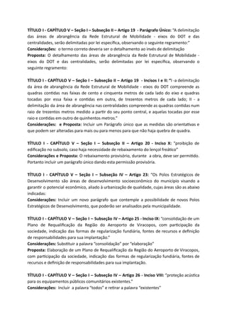 TÍTULO I - CAPÍTULO V – Seção I – Subseção II – Artigo 19 - Parágrafo Único: “A delimitação
das áreas de abrangência da Rede Estrutural de Mobilidade - eixos do DOT e das
centralidades, serão delimitadas por lei especíﬁca, observando o seguinte regramento:”
Considerações: o termo correto deveria ser o detalhamento ao invés de delimitação
Proposta: O detalhamento das áreas de abrangência da Rede Estrutural de Mobilidade -
eixos do DOT e das centralidades, serão delimitadas por lei especíﬁca, observando o
seguinte regramento:
TÍTULO I - CAPÍTULO V – Seção I – Subseção II – Artigo 19 - Incisos I e II: “I -a delimitação
da área de abrangência da Rede Estrutural de Mobilidade - eixos do DOT compreende as
quadras con das nas faixas de cento e cinquenta metros de cada lado do eixo e quadras
tocadas por essa faixa e con das em outra, de trezentos metros de cada lado; II - a
delimitação da área de abrangência nas centralidades compreende as quadras con das num
raio de trezentos metros medido a par r do seu ponto central, e aquelas tocadas por esse
raio e con das em outro de quinhentos metros.”
Considerações: e Proposta: Incluir um Parágrafo único que as medidas são orienta vas e
que podem ser alteradas para mais ou para menos para que não haja quebra de quadra.
TÍTULO I - CAPÍTULO V – Seção I – Subseção II – Artigo 20 - Inciso X: “proibição de
ediﬁcação no subsolo, caso haja necessidade de rebaixamento do lençol freá co”
Considerações e Proposta: O rebaixamento provisório, durante a obra, deve ser permi do.
Portanto incluir um parágrafo único dando esta permissão provisória.
TÍTULO I - CAPÍTULO V – Seção I – Subseção IV – Artigo 23: “Os Polos Estratégicos de
Desenvolvimento são áreas de desenvolvimento socioeconômico do município visando a
garan r o potencial econômico, aliado à urbanização de qualidade, cujas áreas são as abaixo
indicadas:
Considerações: Incluir um novo parágrafo que contemple a possibilidade de novos Polos
Estratégicos de Desenvolvimento, que poderão ser analisados pela municipalidade.
TÍTULO I - CAPÍTULO V – Seção I – Subseção IV – Artigo 25 - Inciso IX: “consolidação de um
Plano de Requaliﬁcação da Região do Aeroporto de Viracopos, com par cipação da
sociedade, indicação das formas de regularização fundiária, fontes de recursos e deﬁnição
de responsabilidades para sua implantação.”
Considerações: Subs tuir a palavra “consolidação” por “elaboração”
Proposta: Elaboração de um Plano de Requaliﬁcação da Região do Aeroporto de Viracopos,
com par cipação da sociedade, indicação das formas de regularização fundiária, fontes de
recursos e deﬁnição de responsabilidades para sua implantação.
TÍTULO I - CAPÍTULO V – Seção I – Subseção IV – Artigo 26 - Inciso VIII: “proteção acús ca
para os equipamentos públicos comunitários existentes.”
Considerações: Incluir a palavra “todos” e re rar a palavra “existentes”
 