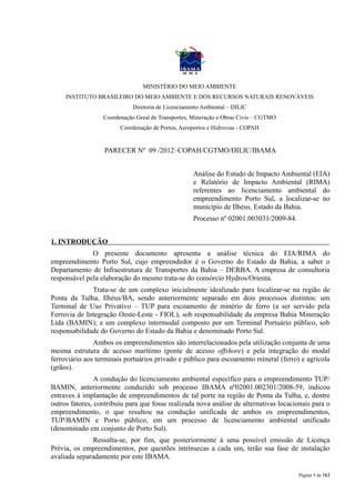 MINISTÉRIO DO MEIO AMBIENTE
     INSTITUTO BRASILEIRO DO MEIO AMBIENTE E DOS RECURSOS NATURAIS RENOVÁVEIS
                             Diretoria de Licenciamento Ambiental – DILIC
                  Coordenação Geral de Transportes, Mineração e Obras Civis – CGTMO
                        Coordenação de Portos, Aeroportos e Hidrovias - COPAH


                   PARECER Nº 09 /2012–COPAH/CGTMO/DILIC/IBAMA


                                                    Análise do Estudo de Impacto Ambiental (EIA)
                                                    e Relatório de Impacto Ambiental (RIMA)
                                                    referentes ao licenciamento ambiental do
                                                    empreendimento Porto Sul, a localizar-se no
                                                    município de Ilhéus, Estado da Bahia.
                                                    Processo nº 02001.003031/2009-84.


1. INTRODUÇÃO
              O presente documento apresenta a análise técnica do EIA/RIMA do
empreendimento Porto Sul, cujo empreendedor é o Governo do Estado da Bahia, a saber o
Departamento de Infraestrutura de Transportes da Bahia – DERBA. A empresa de consultoria
responsável pela elaboração do mesmo trata-se do consórcio Hydros/Orienta.
              Trata-se de um complexo inicialmente idealizado para localizar-se na região de
Ponta da Tulha, Ilhéus/BA, sendo anteriormente separado em dois processos distintos: um
Terminal de Uso Privativo – TUP para escoamento de minério de ferro (a ser servido pela
Ferrovia de Integração Oeste-Leste - FIOL), sob responsabilidade da empresa Bahia Mineração
Ltda (BAMIN); e um complexo intermodal composto por um Terminal Portuário público, sob
responsabilidade do Governo do Estado da Bahia e denominado Porto Sul.
               Ambos os empreendimentos são interrelacionados pela utilização conjunta de uma
mesma estrutura de acesso marítimo (ponte de acesso offshore) e pela integração do modal
ferroviário aos terminais portuários privado e público para escoamento mineral (ferro) e agrícola
(grãos).
                A condução do licenciamento ambiental específico para o empreendimento TUP/
BAMIN, anteriormente conduzido sob processo IBAMA nº02001.002301/2008-59, indicou
entraves à implantação de empreendimentos de tal porte na região de Ponta da Tulha, e, dentre
outros fatores, contribuiu para que fosse realizada nova análise de alternativas locacionais para o
empreendimento, o que resultou na condução unificada de ambos os empreendimentos,
TUP/BAMIN e Porto público, em um processo de licenciamento ambiental unificado
(denominado em conjunto de Porto Sul).
              Ressalta-se, por fim, que posteriormente à uma possível emissão de Licença
Prévia, os empreendimentos, por questões intrínsecas a cada um, terão sua fase de instalação
avaliada separadamente por este IBAMA.

                                                                                        Página 1 de 163
 