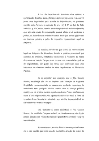 A	
   Lei	
   de	
   Improbidade	
   Administrativa	
   remete	
   a	
  
participação	
  do	
  ente	
  a	
  que	
  pertence	
  ou	
  pertenceu	
  o	
  agente	
  responsável	
  
pelos	
   atos	
   inquinados	
   pela	
   mácula	
   da	
   improbidade,	
   no	
   processo	
  
movido	
   pelo	
   Parquet,	
   à	
   regência	
   do	
   art.	
   	
   6º,	
   §	
   3º,	
   da	
   Lei	
   da	
   Ação	
  
Popular:	
  “§	
  3º	
  A	
  pessoa	
  jurídica	
  de	
  direito	
  público	
  ou	
  de	
  direito	
  privado,	
  
cujo	
   ato	
   seja	
   objeto	
   de	
   impugnação,	
   poderá	
   abster-­‐se	
   de	
   contestar	
   o	
  
pedido,	
  ou	
  poderá	
  atuar	
  ao	
  lado	
  do	
  autor,	
  desde	
  que	
  isso	
  se	
  afigure	
  útil	
  
ao	
   interesse	
   público,	
   a	
   juízo	
   do	
   respectivo	
   representante	
   legal	
   ou	
  
dirigente.”	
  
	
  
Do	
   exposto,	
   percebe-­‐se	
   que	
   caberá	
   ao	
   representante	
  
legal	
   ou	
   dirigente	
   do	
   Município,	
   decidir	
   a	
   posição	
   processual	
   que	
  
assumirá	
  no	
  processo,	
  entretanto,	
  entendo	
  que	
  o	
  Município	
  do	
  Recife	
  
deve	
  atuar	
  ao	
  lado	
  do	
  Parquet,	
  uma	
  vez	
  que	
  está	
  evidenciada	
  a	
  prática	
  
de	
   improbidade,	
   por	
   parte	
   dos	
   Réus,	
   que	
   confessam	
   seus	
   atos	
  
ímprobos	
   em	
   diversos	
   trechos	
   de	
   seus	
   depoimentos	
   ao	
   Ministério	
  
Público.	
  
	
  
De	
   se	
   espantar,	
   por	
   exemplo,	
   que	
   o	
   Réu,	
   Claudio	
  
Duarte,	
   reconheça	
   que	
   ao	
   se	
   deparar	
   com	
   situação	
   de	
   flagrante	
  
ilegalidade	
   consubstanciada	
   no	
   pagamento,	
   mediante	
   empenhos,	
   de	
  
motoristas	
   sem	
   qualquer	
   vinculo	
   formal	
   com	
   o	
   serviço	
   público,	
  
mantivesse	
  tal	
  prática,	
  mesmo	
  reconhecendo	
  que	
  “esses	
  profissionais	
  
eram	
   e	
   são	
   responsáveis	
   pela	
   operacionalização	
   de	
   toda	
   a	
   frota	
   de	
  
veículos	
   dessa	
   Secretaria,	
   atividade	
   sem	
   dúvida	
   imprescindível	
   ao	
  
funcionamento	
  normal	
  do	
  órgão.”	
  
	
  
Ora,	
   tratando-­‐se,	
   como	
   reconhece	
   o	
   réu,	
   Claudio	
  
Duarte,	
   de	
   atividade	
   “imprescindível”	
   ao	
   funcionamento	
   do	
   órgão,	
  
jamais	
   poderia	
   ser	
   realizada	
   mediante	
   prestadores	
   avulsos	
   e	
   depois	
  
terceirizados.	
  
	
  
Ao	
  encontrar	
  o	
  caos	
  não	
  deveria	
  ter	
  compactuado	
  com	
  
ele	
  e,	
  sim,	
  exigido	
  que	
  fosse	
  sanado,	
  mediante	
  a	
  criação	
  de	
  cargos	
  de	
  
 