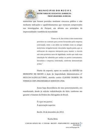 M U N I C I P I O D O R E C I F E
SECRETARIA DE ASSUNTOS JURIDICOS
PROCURADORIA JUDICIAL
	
   	
  
CAIS DO APOLO, 925 – 3. ANDAR – RECIFE – PERNAMBUCO – 50.030-903 81
3355-8550
3
www.recife.pe.gov.br
motoristas	
   que	
   fossem	
   providos	
   mediante	
   concurso	
   público	
   e	
   não	
  
mediante	
   indicações	
   e	
   apadrinhamentos	
   que	
   restaram	
   comprovados	
  
nas	
   investigações	
   do	
   Parquet,	
   em	
   afronta	
   aos	
   princípios	
   da	
  
impessoalidade	
  e	
  também	
  da	
  moralidade:	
  
	
  
“Como	
  se	
  vê,	
  dos	
  trinta	
  e	
  dois	
  motoristas	
  
previstos	
  no	
  contrato	
  para	
  serem	
  fornecidos	
  pela	
  empresa	
  
contratada,	
   vinte	
   e	
   um	
   deles	
   na	
   verdade	
   eram	
   os	
   antigos	
  
motoristas	
  irregularmente	
  vinculados	
  àquela	
  pasta,	
  que	
  se	
  
utilizaram	
   da	
   empresa	
   interposta	
   para	
   manter	
   o	
   vincula	
  
sob	
  uma	
  pretensa	
  aura	
  de	
  legalidade,	
  sendo	
  que	
  toda	
  essa	
  
simulação	
  foi	
  admitida	
  por	
  ambas	
  as	
  partes	
  contratantes:	
  
Secretário	
   e	
   empresa	
   contratada,	
   conforme	
   demonstrado	
  
acima.”	
  
	
  
Diante	
   do	
   exposto,	
   opino	
   no	
   sentido	
   da	
   ADESÃO	
   do	
  
MUNICIPIO	
   DO	
   RECIFE	
   à	
   Ação	
   de	
   Improbidade	
   Administrativa	
   nº	
  
0031134-­‐14.2011.8.17.0001,	
   movida	
   contra	
   CLAUDIO	
   DUARTE	
   DA	
  
FONSECA	
  E	
  RPL	
  ENGENHARIA	
  E	
  SERVICOS	
  LTDA.	
  
	
  
Acaso	
  haja	
  discordância	
  do	
  meu	
  posicionamento,	
  ora	
  
manifestado,	
   desde	
   já	
   solicito	
   redistribuição	
   do	
   feito,	
   conforme	
   me	
  
garante	
  o	
  Estatuto	
  da	
  Ordem	
  dos	
  Advogados	
  do	
  Brasil.	
  
	
  
É	
  o	
  que	
  me	
  parece,	
  
À	
  apreciação	
  superior.	
  
	
  
Recife,	
  24	
  de	
  dezembro	
  de	
  2012.	
  
	
  
Noelia	
  Brito	
  
 