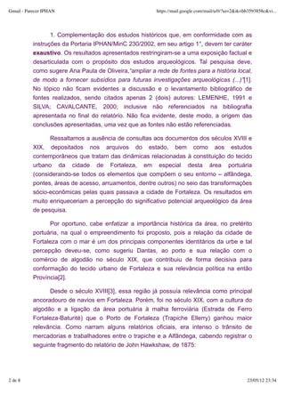 Gmail - Parecer IPHAN                                    https://mail.google.com/mail/u/0/?ui=2&ik=bb3593858c&vi...




                  1. Complementação dos estudos históricos que, em conformidade com as
           instruções da Portaria IPHAN/MinC 230/2002, em seu artigo 1°, devem ter caráter
           exaustivo. Os resultados apresentados restringiram-se a uma exposição factual e
           desarticulada com o propósito dos estudos arqueológicos. Tal pesquisa deve,
           como sugere Ana Paula de Oliveira,“ampliar a rede de fontes para a história local,
           de modo a fornecer subsídios para futuras investigações arqueológicas (...)”[1].
           No tópico não ficam evidentes a discussão e o levantamento bibliográfico de
           fontes realizados, sendo citados apenas 2 (dois) autores: LEMENHE, 1991 e
           SILVA; CAVALCANTE, 2000; inclusive não referenciados na bibliografia
           apresentada no final do relatório. Não fica evidente, deste modo, a origem das
           conclusões apresentadas, uma vez que as fontes não estão referenciadas.

                 Ressaltamos a ausência de consultas aos documentos dos séculos XVIII e
           XIX, depositados nos arquivos do estado, bem como aos estudos
           contemporâneos que tratam das dinâmicas relacionadas à constituição do tecido
           urbano da cidade de Fortaleza, em especial desta área portuária
           (considerando-se todos os elementos que compõem o seu entorno – alfândega,
           pontes, áreas de acesso, arruamentos, dentre outros) no seio das transformações
           sócio-econômicas pelas quais passava a cidade de Fortaleza. Os resultados em
           muito enriqueceriam a percepção do significativo potencial arqueológico da área
           de pesquisa.

                 Por oportuno, cabe enfatizar a importância histórica da área, no pretérito
           portuária, na qual o empreendimento foi proposto, pois a relação da cidade de
           Fortaleza com o mar é um dos principais componentes identitários da urbe e tal
           percepção deveu-se, como sugeriu Dantas, ao porto e sua relação com o
           comércio de algodão no século XIX, que contribuiu de forma decisiva para
           conformação do tecido urbano de Fortaleza e sua relevância política na então
           Província[2].

                 Desde o século XVIII[3], essa região já possuía relevância como principal
           ancoradouro de navios em Fortaleza. Porém, foi no século XIX, com a cultura do
           algodão e a ligação da área portuária à malha ferroviária (Estrada de Ferro
           Fortaleza-Baturité) que o Porto de Fortaleza (Trapiche Ellerry) ganhou maior
           relevância. Como narram alguns relatórios oficiais, era intenso o trânsito de
           mercadorias e trabalhadores entre o trapiche e a Alfândega, cabendo registrar o
           seguinte fragmento do relatório de John Hawkshaw, de 1875:




2 de 8                                                                                              23/05/12 23:34
 