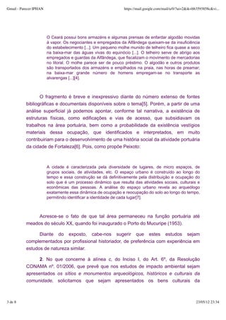 Gmail - Parecer IPHAN                                          https://mail.google.com/mail/u/0/?ui=2&ik=bb3593858c&vi...




                        O Ceará possui bons armazéns e algumas prensas de enfardar algodão movidas
                        à vapor. Os negociantes e empregados da Alfândega queixam-se da insuficiência
                        do estabelecimento [...]. Um pequeno molhe munido de telheiro fica quase a seco
                        na baixa-mar das águas vivas do equinócio [...]. O telheiro serve de abrigo aos
                        empregados e guardas da Alfândega, que fiscalizam o movimento de mercadorias
                        no litoral. O molhe parece ser de pouco préstimo. O algodão e outros produtos
                        são transportados dos armazéns e empilhados na praia, nas horas de preamar;
                        na baixa-mar grande número de homens empregam-se no transporte as
                        alvarengas [...][4].



                  O fragmento é breve e inexpressivo diante do número extenso de fontes
           bibliográficas e documentais disponíveis sobre o tema[5]. Porém, a partir de uma
           análise superficial já podemos apontar, conforme tal narrativa, a existência de
           estruturas físicas, como edificações e vias de acesso, que subsidiavam os
           trabalhos na área portuária, bem como a probabilidade da existência vestígios
           materiais dessa ocupação, que identificados e interpretados, em muito
           contribuiriam para o desenvolvimento de uma história social da atividade portuária
           da cidade de Fortaleza[6]. Pois, como propõe Peixoto:



                        A cidade é caracterizada pela diversidade de lugares, de micro espaços, de
                        grupos sociais, de atividades, etc. O espaço urbano é construído ao longo do
                        tempo e essa construção se dá definitivamente pela distribuição e ocupação do
                        solo que é um processo dinâmico que resulta das atividades sociais, culturais e
                        econômicas das pessoas. A análise do espaço urbano revela ao arqueólogo
                        exatamente essa dinâmica de ocupação e reocupação do solo ao longo do tempo,
                        permitindo identificar a identidade de cada lugar[7].



                Acresce-se o fato de que tal área permaneceu na função portuária até
           meados do século XX, quando foi inaugurado o Porto do Mucuripe (1953).

                 Diante do exposto, cabe-nos sugerir que estes estudos sejam
           complementados por profissional historiador, de preferência com experiência em
           estudos de natureza similar.

                 2. No que concerne à alínea c, do Inciso I, do Art. 6º, da Resolução
           CONAMA nº. 01/2006, que prevê que nos estudos de impacto ambiental sejam
           apresentados os sítios e monumentos arqueológicos, históricos e culturais da
           comunidade, solicitamos que sejam apresentados os bens culturais da



3 de 8                                                                                                    23/05/12 23:34
 