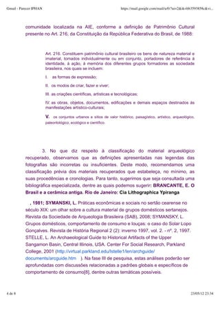 Gmail - Parecer IPHAN                                                  https://mail.google.com/mail/u/0/?ui=2&ik=bb3593858c&vi...




           comunidade localizada na AIE, conforme a definição de Patrimônio Cultural
           presente no Art. 216, da Constituição da República Federativa do Brasil, de 1988:



                        Art. 216. Constituem patrimônio cultural brasileiro os bens de natureza material e
                        imaterial, tomados individualmente ou em conjunto, portadores de referência à
                        identidade, à ação, à memória dos diferentes grupos formadores as sociedade
                        brasileira, nos quais se incluem:

                        I.   as formas de expressão;

                        II. os modos de criar, fazer e viver;

                        III. as criações científicas, artísticas e tecnológicas;

                        IV. as obras, objetos, documentos, edificações e demais espaços destinados às
                        manifestações artístico-culturais;

                        V.   os conjuntos urbanos e sítios de valor histórico, paisagístico, artístico, arqueológico,
                        paleontológico, ecológico e científico.




                    3. No que diz respeito à classificação do material arqueológico
           recuperado, observamos que as definições apresentadas nas legendas das
           fotografias são incorretas ou insuficientes. Deste modo, recomendamos uma
           classificação prévia dos materiais recuperados que estabeleça, no mínimo, as
           suas procedências e cronologias. Para tanto, sugerimos que seja consultada uma
           bibliográfica especializada, dentre as quais podemos sugerir: BRANCANTE, E. O
           Brasil e a cerâmica antiga. Rio de Janeiro: Cia Lithographica Ypiranga

             , 1981; SYMANSKI, L. Práticas econômicas e sociais no sertão cearense no
           século XIX: um olhar sobre a cultura material de grupos domésticos sertanejos.
           Revista da Sociedade de Arqueologia Brasileira (SAB), 2008; SYMANSKY, L.
           Grupos domésticos, comportamento de consumo e louças: o caso do Solar Lopo
           Gonçalves. Revista de História Regional 2 (2): inverno 1997, vol. 2. - nº. 2, 1997.
           STELLE, L. An Archaeological Guide to Historical Artifacts of the Upper
           Sangamon Basin, Central Illinois, USA. Center For Social Research, Parkland
           College, 2001 (http://virtual.parkland.edu/lstelle1/len/archguide/
           documents/arcguide.htm ). Na fase III de pesquisa, estas análises poderão ser
           aprofundadas com discussões relacionadas a padrões globais e específicos de
           comportamento de consumo[8], dentre outras temáticas possíveis.



4 de 8                                                                                                            23/05/12 23:34
 