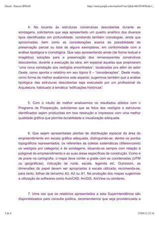 Gmail - Parecer IPHAN                                   https://mail.google.com/mail/u/0/?ui=2&ik=bb3593858c&vi...




                  4. No tocante às estruturas construtivas descobertas durante as
           sondagens, solicitamos que seja apresentado um quadro analítico dos diversos
           tipos identificados em profundidade, constando também cronologias, ainda que
           aproximadas, bem como as considerações acerca da possibilidade de
           preservação parcial ou total de alguns exemplares, em conformidade com a
           análise tipológica e cronológica. Que seja apresentando ainda (de forma textual e
           imagética) soluções para a preservação dos remanescentes construtivos
           descobertos, durante a execução da obra, em especial àquelas que propiciaram
           “uma nova conotação aos vestígios encontrados”, localizadas pra além do setor
           Oeste, como aponta o relatório em seu tópico 8 – “considerações”. Deste modo,
           como forma de melhor avaliarmos este aspecto, sugerimos também que a análise
           tipológica das estruturas descobertas seja executada por um profissional da
           Arquitetura, habituado à temática “edificações históricas”.



                   5. Com o intuito de melhor analisarmos os resultados obtidos com o
           Programa de Prospecção, solicitamos que as fotos dos vestígios e estruturas
           identificados sejam produzidas em boa resolução e impressos com uma melhor
           qualidade gráfica que permita durabilidade e visualização adequada.



                   6. Que sejam apresentadas plantas de distribuição espacial da área do
           empreendimento em escala gráfica adequada, distinguindo-se, dentre os pontos
           topográficos representados, os referentes às coletas sistemáticas (diferenciando
           os vestígios por categoria) e às sondagens, situando-os sempre com relação à
           poligonal do empreendimento e as suas áreas específicas de construção. Como é
           de praxe na cartografia, o mapa deve conter a grade com as coordenadas (UTM
           ou geográficas), indicação de norte, escala, legenda etc. Outrossim, as
           dimensões do papel devem ser apropriadas à escala utilizada; recomenda-se,
           para tanto, folhas de tamanho A3, A2 ou A1. Na produção dos mapas sugerimos
           a utilização de softwares como AutoCAD, ArcGIS, ArcView ou similares.



                 7. Uma vez que os relatórios apresentados a esta Superintendência são
           disponibilizados para consulta pública, recomendamos que seja providenciada a



5 de 8                                                                                             23/05/12 23:34
 