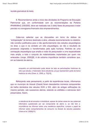 Gmail - Parecer IPHAN                                            https://mail.google.com/mail/u/0/?ui=2&ik=bb3593858c&vi...




           revisão gramatical do texto.



                  8. Recomendamos ainda o início das atividades do Programa de Educação
           Patrimonial que, em conformidade com as recomendações da Portaria
           IPHAN/MinC 230/2002, deve ser realizado nas 3 (três) fases de pesquisas e estar
           previsto no cronograma financeiro dos empreendimentos.



                 Cabe-nos salientar que as discussões em torno da defesa da
           “antropização” do terreno destinado à obra, utilizada recorrentemente no relatório,
           não constitui justificativa para o não aprofundamento dos estudos arqueológicos
           na área; o que é na verdade um sítio arqueológico, se não o resultado de
           processos originados e transformados pela ação humana. Partindo de uma
           concepção arqueológica que amplia a visão do pesquisador a uma espacialidade
           mais ampla, a todo o conjunto de materialidades implantadas por quem nos
           antecedeu (Jorge, 2000)[9], é de extrema importância também considerar que,
           em se tratando de aterros,



                        enquanto um pré-historiador pode deixar de lado as perturbações históricas do
                        sítio que estuda, o historiador deve estudá-las, já que representam parte da trama
                        histórica do sítio (Orser Jr., 2000, p. 70)[10].



                 Reforçando este pensamento, a partir de experiências locais, informamos
           que no município de Aracati (Ceará) foram descobertos inúmeros componentes
           da tralha doméstica dos séculos XVIII e XIX, além de antigas edificações do
           mesmo período, sob sucessivos aterros, estando os artefatos e estruturas bem
           preservados. Assim,



                        a relevância de tal amostra é indubitável, apesar de certas vezes ter seu potencial
                        informativo questionado por ser componente de aterro e, se não tem a
                        incumbência de informar sobre uma residência específica, cumpre o papel de
                        informar sobre comportamentos de consumo na Aracati de séculos passados
                        (Viana et al, 2008)[11].




6 de 8                                                                                                      23/05/12 23:34
 
