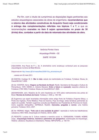 Gmail - Parecer IPHAN                                                 https://mail.google.com/mail/u/0/?ui=2&ik=bb3593858c&vi...




                  Por fim, com o intuito de cumprirmos as disposições legais pertinentes aos
           estudos arqueológicos associados às obras de engenharia, recomendamos que
           o retorno das atividades construtivas do Acquário Ceará seja condicionado
           à entrega das complementações referidas nos tópicos 1 a 7; e que as
           recomendações exaradas no item 8 sejam apresentadas no prazo de 30
           (trinta) dias, contados a partir da data de retomada das atividades de obra.




                                   ________________________________________

                                                   Verônica Pontes Viana

                                                  Arqueóloga IPHAN – CE

                                                      SIAPE 1813244



           [1]OLIVEIRA, Ana Paula de P. L. de. A etnohistória como arcabouço contextual para as pesquisas
           arqueológicas na Zona da Mata Mineira.

           Disponível em http://www.ufjf.br/maea/files/2009/10/a_etnohistoria.pdf

             , acesso em 25 maio 2011.

           [2] DANTAS, Eustógio W. C. Mar à vista: estudo da maritimidade em Fortaleza. Fortaleza: Museu do
           Ceará/SECULT, 2002.

           [3] Ver: KOSTER, Henry. Viagens ao Nordeste do Brasil. Recife: Secretaria de Educação e Cultura de
           Pernambuco, 1978; VIEIRA Jr., Antonio Otaviano. Entre o futuro e o passado: aspectos urbanos de
           Fortaleza (1799-1850). Fortaleza: Museu do Ceará/SECULT, 2005.

           [4]HAWKSHAW, John. Relatório de Sir John Hawkshaw em 1875 sobre melhoramentos dos portos do
           Brasil. Revista do Instituto do Ceará, Fortaleza, t. XXIII, p. 185-186.

           [5] Sugerimos que sejam levantadas informações sobre antigo Porto de Fortaleza (Trapiche Ellery), a
           Ponte dos Ingleses, Ponte Metálica, Praia de Iracema, Poço da Draga, todas temáticas pertinentes ao
           objeto em questão. Também sugerimos consulta aos Relatórios dos Presidentes de Província do Ceará.
           Como sugestão bibliográfica: ESPINOLA, Rodolfo. Caravelas, jangadas e navios: uma história
           portuária. Fortaleza: Omni, 2007.

           [6] Ver: MORAIS, Nágila. “Todo cais é uma saudade de pedra”: repressão e morte dos trabalhadores
           catraieiros (1903-1904). Dissertação em História, UECE, 2009.

           [7] PEIXOTO, Luciana da S. Cultura material e memória social. In. CERQUEIRA; FUNARI; NOBRE
           (orgs.). Arqueologia histórica, memória e patrimônio em perspectiva: contribuições da Arqueologia,
           História, Literatura, Arquitetura e Urbanbismo. Pelotas: IMP/UFEPEL, p. 100-101.




7 de 8                                                                                                           23/05/12 23:34
 