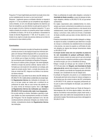 11
2012//34(2):01SAÚDEINFANTILSETEMBRO
Parecer jurídico sobre evicção das creches, jardins-de-infância, escolas e piscinas colectivas por virtude de doenças infecto-contagiosas
Pergunta nº 9: Quem legitimidade para decidir da evicção duma crian-
ça dum estabelecimento de ensino ou dum local de lazer?
Resposta: Legalmente apenas as entidades referidas na resposta à
pergunta n.º 8. Se se pretender que tal competência seja alargada a
outras entidades, só com uma alteração legislativa dos diplomas que
fixam tal competência, que são referidos na parte geral do parecer. Por
isso se sugere, tal como o fizemos na resposta à pergunta n.º 6, que a
matéria constante da consulta e do presente parecer sejam remetidos
ao Ministério da Saúde, a fim de ali ser ponderada a necessidade da
revisão do Decreto Regulamentar n.º 3/95, de 27 de janeiro, e a ex-
tensão do seu regime à evicção das piscinas coletivas por se tratar de
uma lacuna do nosso sistema jurídico.
Conclusões
• O afastamento temporário (evicção) da frequência dos estabele-
cimentos de ensino ou dos espaços de lazer dos indivíduos atin-
gidos com doenças infetocontagiosas (DIC) ou que apenas coa-
bitem ou tenham contactos com os atingidos por estas doenças,
é um instituto que se integra nos direitos e deveres fundamen-
tais reconhecidos pela Constituição da República Portuguesa.
• Por lacuna do sistema jurídico português, não existe legislação
referente à evicção das piscinas coletivas. Apenas existe a in-
formação que a tal evicção tem sido aplicável, por analogia, pelo
regime da evicção escolar. Assim, a evicção das piscinas cole-
tivas por virtude das DIC, integra-se nos direitos e nos deveres
da mesma natureza.
•Atualmente, tudo o que estiver fora do elenco das DIC referidas no
DR.3/95-27.01.95 é matéria alheia à problemática da evicção legal.
• Os Regulamentos Internos das instituições de educação, en-
sino ou de lazer, podem ser criados sem o contributo de um
profissional de saúde. Mas as suas normas não poderão vio-
lar outras normas de hierarquia superior. Isto é, são ilegais
os Regulamentos Internos das instituições que violarem o
DR.3/95-27.01.95, havendo então razão à sua impugnação.
• Só se pode restringir os direitos, liberdades e garantias a qual-
quer cidadão nos casos expressamente previstos na Constitui-
ção Portuguesa. Fora de situações expressas na lei, não são
constitucionalmente admissíveis limitações aos direitos funda-
mentais, nomeadamente através dos Regulamentos Internos
das instituições.
• Todos os profissionais de saúde estão obrigados a comunicar à
Autoridade de Saúde concelhia os casos de doenças de decla-
ração obrigatória, referidos no DR.3/95-27.01.95, de que tenham
conhecimento.
• Os órgãos responsáveis pelos estabelecimentos de ensino,
sempre que tiverem conhecimento da existência de uma prová-
vel DIC entre discentes, pessoal docente ou não docente de tal
estabelecimento, devem afastar provisoriamente o portador da
doença e comunicar o facto, dentro de 24 horas, à Autoridade
de Saúde concelhia, para que esta e só esta, determine ou não
a evicção.
• Pertence àAutoridade de Saúde concelhia (delegado ou delega-
do adjunto de saúde) a competência para determinar a evicção
de crianças e contactantes dos estabelecimentos de educação
e das piscinas, nos casos de suspeita ou confirmados de esta-
rem atingidos por alguma das doenças transmissíveis citadas
no DR.3/95-27.01.95
• A evicção escolar cessa uma vez cumpridos os prazos da
lei, sem necessidade de qualquer justificação médica a
atestar da mesma, exceto nos casos que em que uma eventual
medicação encurte os respetivos períodos ou para a interrupção
da mesma evicção, por cura ou inexistência da doença.
• Obrigar à evicção por doenças que não constam do DR.3/95-
27.01.95 será violar a lei. Ninguém, nem Autoridade de Saúde
está acima da lei, estando todos obrigados a cumprir o DR.3/95-
27.01.95, podendo a sua decisão ser impugnada pelo administra-
do-lesado, com o fundamento de vício de violação da lei.
• A proibição de frequentar uma piscina ou um estabelecimento
de educação pelo facto duma criança ter molusco contagioso ou
outra doença que não conste do elenco das DIC contemplados
no DR.3/95-27.01.95, poderá ser impugnada juridicamente pe-
los pais ou pelos encarregados de educação, que poderão ser
ressarcidos.
• A problemática da «Evicção Escolar por Virtude de Doenças In-
fetocontagiosas não é de forma alguma estática, mas antes do-
tada de uma dinâmica muita acentuada e própria. Assim sendo, a
legislação sobre esta matéria terá necessariamente de estar em
permanente mutação. Recomenda-se para breve a derrogação do
DR.3/95-27.01.95.
 