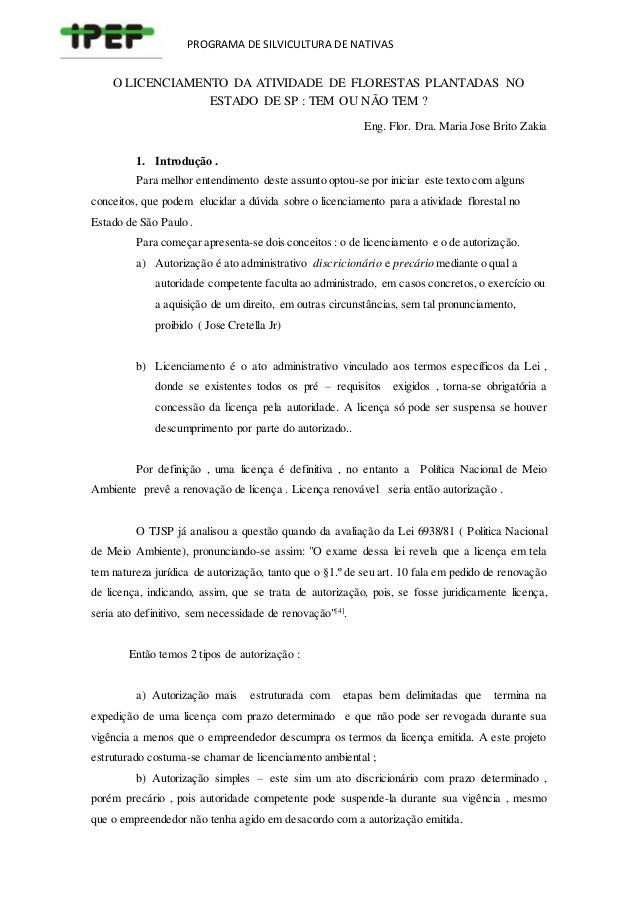 PROGRAMA DE SILVICULTURA DE NATIVAS
O LICENCIAMENTO DA ATIVIDADE DE FLORESTAS PLANTADAS NO
ESTADO DE SP : TEM OU NÃO TEM ?
Eng. Flor. Dra. Maria Jose Brito Zakia
1. Introdução .
Para melhor entendimento deste assunto optou-se por iniciar este texto com alguns
conceitos, que podem elucidar a dúvida sobre o licenciamento para a atividade florestal no
Estado de São Paulo .
Para começar apresenta-se dois conceitos : o de licenciamento e o de autorização.
a) Autorização é ato administrativo discricionário e precário mediante o qual a
autoridade competente faculta ao administrado, em casos concretos,o exercício ou
a aquisição de um direito, em outras circunstâncias, sem tal pronunciamento,
proibido ( Jose Cretella Jr)
b) Licenciamento é o ato administrativo vinculado aos termos específicos da Lei ,
donde se existentes todos os pré – requisitos exigidos , torna-se obrigatória a
concessão da licença pela autoridade. A licença só pode ser suspensa se houver
descumprimento por parte do autorizado..
Por definição , uma licença é definitiva , no entanto a Política Nacional de Meio
Ambiente prevê a renovação de licença . Licença renovável seria então autorização .
O TJSP já analisou a questão quando da avaliação da Lei 6938/81 ( Politica Nacional
de Meio Ambiente), pronunciando-se assim: "O exame dessa lei revela que a licença em tela
tem natureza jurídica de autorização, tanto que o §1.º de seu art. 10 fala em pedido de renovação
de licença, indicando, assim, que se trata de autorização, pois, se fosse juridicamente licença,
seria ato definitivo, sem necessidade de renovação"[4]
.
Então temos 2 tipos de autorização :
a) Autorização mais estruturada com etapas bem delimitadas que termina na
expedição de uma licença com prazo determinado e que não pode ser revogada durante sua
vigência a menos que o empreendedor descumpra os termos da licença emitida. A este projeto
estruturado costuma-se chamar de licenciamento ambiental ;
b) Autorização simples – este sim um ato discricionário com prazo determinado ,
porém precário , pois autoridade competente pode suspende-la durante sua vigência , mesmo
que o empreendedor não tenha agido em desacordo com a autorização emitida.
 