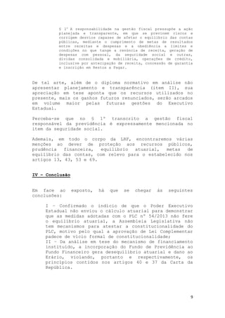 9
§ 1o
A responsabilidade na gestão fiscal pressupõe a ação
planejada e transparente, em que se previnem riscos e
corrigem desvios capazes de afetar o equilíbrio das contas
públicas, mediante o cumprimento de metas de resultados
entre receitas e despesas e a obediência a limites e
condições no que tange a renúncia de receita, geração de
despesas com pessoal, da seguridade social e outras,
dívidas consolidada e mobiliária, operações de crédito,
inclusive por antecipação de receita, concessão de garantia
e inscrição em Restos a Pagar.
De tal arte, além de o diploma normativo em análise não
apresentar planejamento e transparência (item II), sua
apreciação em tese aponta que os recursos utilizados no
presente, mais os ganhos futuros renunciados, serão arcados
em volume maior pelas futuras gestões do Executivo
Estadual.
Perceba-se que no § 1º transcrito a gestão fiscal
responsável da previdência é expressamente mencionada no
item da seguridade social.
Ademais, em todo o corpo da LRF, encontraremos várias
menções ao dever de proteção aos recursos públicos,
prudência financeira, equilíbrio atuarial, metas de
equilíbrio das contas, com relevo para o estabelecido nos
artigos 13, 43, 53 e 69.
IV – Conclusão
Em face ao exposto, há que se chegar às seguintes
conclusões:
I – Confirmado o indício de que o Poder Executivo
Estadual não enviou o cálculo atuarial para demonstrar
que as medidas adotadas com o PLC nº 54/2013 não fere
o equilíbrio atuarial, a Assembleia Legislativa não
tem mecanismos para atestar a constitucionalidade do
PLC, motivo pelo qual a aprovação de Lei Complementar
padece de vício formal de constitucionalidade;
II – Da análise em tese do mecanismo de financiamento
instituído, a incorporação do Fundo de Previdência ao
Fundo Financeiro gera desequilíbrio atuarial e dano ao
Erário, violando, portanto e respectivamente, os
princípios contidos nos artigos 40 e 37 da Carta da
República.
 