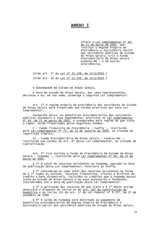 11
ANEXO I
Altera a Lei Complementar nº 64,
de 25 de março de 2002, que
institui o Regime Próprio de
Previdência e Assistência Social
dos servidores públicos do Estado
de Minas Gerais, cria o Fundo
Previdenciário de Minas Gerais -
Funprev-MG - e dá outras
providências.
(Vide art. 5º da Lei nº 21.148, de 15/1/2014.)
(Vide art. 16 da Lei nº 21.149, de 15/1/2014.)
O GOVERNADOR DO ESTADO DE MINAS GERAIS,
O Povo do Estado de Minas Gerais, por seus representantes,
decretou e eu, em seu nome, promulgo a seguinte Lei Complementar:
Art. 1º O regime próprio de previdência dos servidores do Estado
de Minas Gerais será financiado nos termos previstos por esta Lei
Complementar.
Parágrafo único. Os benefícios previdenciários dos servidores
públicos estaduais e seus dependentes, previstos na Lei Complementar
nº 64, de 25 de março de 2002, e assegurados pelo regime de que trata
o caput, serão financiados pelos seguintes fundos:
I - Fundo Financeiro de Previdência - Funfip -, instituído
pela Lei Complementar nº 77, de 13 de janeiro de 2004, no sistema de
repartição simples;
II - Fundo Previdenciário de Minas Gerais - Funprev-MG -,
instituído nos termos do art. 8º desta Lei Complementar, no sistema de
capitalização.
Art. 2º Fica extinto o Fundo de Previdência do Estado de Minas
Gerais - Funpemg -, instituído pela Lei Complementar nº 64, de 25 de
março de 2002.
§ 1º O total de recursos existentes no Funpemg, apurado na data
de publicação desta Lei Complementar, reverterá ao Funfip.
§ 2º Consideram-se como total dos recursos existentes na forma
do § 1º todos os valores, recursos financeiros, títulos e direitos de
crédito e bens disponíveis, incluídos os créditos que o Funpemg possui
junto ao Estado de Minas Gerais e às suas autarquias e fundações,
considerados até a data de publicação desta Lei Complementar.
§ 3º A aplicação dos recursos de que trata o § 1º deste artigo
observará o disposto no inciso XI do art. 167 da Constituição da
República e no inciso III do art. 1º da Lei Federal nº 9.717, de 27 de
novembro de 1998.
§ 4º O saldo do Funpemg será destinado ao pagamento de
benefícios previdenciários do Regime Próprio de Previdência e
Assistência Social dos servidores públicos do Estado de Minas Gerais.
 