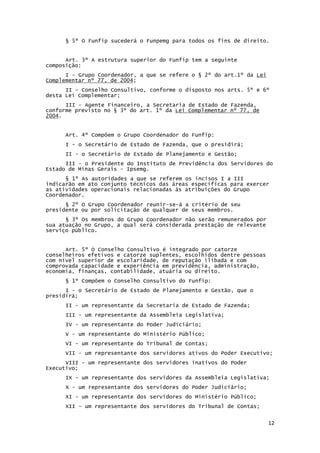 12
§ 5º O Funfip sucederá o Funpemg para todos os fins de direito.
Art. 3º A estrutura superior do Funfip tem a seguinte
composição:
I - Grupo Coordenador, a que se refere o § 2º do art.1º da Lei
Complementar nº 77, de 2004;
II - Conselho Consultivo, conforme o disposto nos arts. 5º e 6º
desta Lei Complementar;
III - Agente Financeiro, a Secretaria de Estado de Fazenda,
conforme previsto no § 3º do art. 1º da Lei Complementar nº 77, de
2004.
Art. 4º Compõem o Grupo Coordenador do Funfip:
I - o Secretário de Estado de Fazenda, que o presidirá;
II - o Secretário de Estado de Planejamento e Gestão;
III - o Presidente do Instituto de Previdência dos Servidores do
Estado de Minas Gerais - Ipsemg.
§ 1º As autoridades a que se referem os incisos I a III
indicarão em ato conjunto técnicos das áreas específicas para exercer
as atividades operacionais relacionadas às atribuições do Grupo
Coordenador.
§ 2º O Grupo Coordenador reunir-se-á a critério de seu
presidente ou por solicitação de qualquer de seus membros.
§ 3º Os membros do Grupo Coordenador não serão remunerados por
sua atuação no Grupo, a qual será considerada prestação de relevante
serviço público.
Art. 5º O Conselho Consultivo é integrado por catorze
conselheiros efetivos e catorze suplentes, escolhidos dentre pessoas
com nível superior de escolaridade, de reputação ilibada e com
comprovada capacidade e experiência em previdência, administração,
economia, finanças, contabilidade, atuária ou direito.
§ 1º Compõem o Conselho Consultivo do Funfip:
I - o Secretário de Estado de Planejamento e Gestão, que o
presidirá;
II - um representante da Secretaria de Estado de Fazenda;
III - um representante da Assembleia Legislativa;
IV - um representante do Poder Judiciário;
V - um representante do Ministério Público;
VI - um representante do Tribunal de Contas;
VII - um representante dos servidores ativos do Poder Executivo;
VIII - um representante dos servidores inativos do Poder
Executivo;
IX - um representante dos servidores da Assembleia Legislativa;
X - um representante dos servidores do Poder Judiciário;
XI - um representante dos servidores do Ministério Público;
XII - um representante dos servidores do Tribunal de Contas;
 