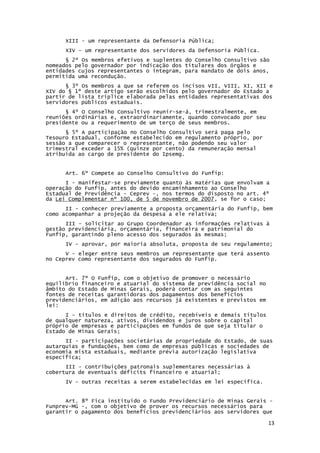 13
XIII - um representante da Defensoria Pública;
XIV - um representante dos servidores da Defensoria Pública.
§ 2º Os membros efetivos e suplentes do Conselho Consultivo são
nomeados pelo governador por indicação dos titulares dos órgãos e
entidades cujos representantes o integram, para mandato de dois anos,
permitida uma recondução.
§ 3º Os membros a que se referem os incisos VII, VIII, XI, XII e
XIV do § 1º deste artigo serão escolhidos pelo governador do Estado a
partir de lista tríplice elaborada pelas entidades representativas dos
servidores públicos estaduais.
§ 4º O Conselho Consultivo reunir-se-á, trimestralmente, em
reuniões ordinárias e, extraordinariamente, quando convocado por seu
presidente ou a requerimento de um terço de seus membros.
§ 5º A participação no Conselho Consultivo será paga pelo
Tesouro Estadual, conforme estabelecido em regulamento próprio, por
sessão a que comparecer o representante, não podendo seu valor
trimestral exceder a 15% (quinze por cento) da remuneração mensal
atribuída ao cargo de presidente do Ipsemg.
Art. 6º Compete ao Conselho Consultivo do Funfip:
I - manifestar-se previamente quanto às matérias que envolvam a
operação do Funfip, antes do devido encaminhamento ao Conselho
Estadual de Previdência - Ceprev -, nos termos do disposto no art. 4º
da Lei Complementar nº 100, de 5 de novembro de 2007, se for o caso;
II - conhecer previamente a proposta orçamentária do Funfip, bem
como acompanhar a projeção da despesa a ele relativa;
III - solicitar ao Grupo Coordenador as informações relativas à
gestão previdenciária, orçamentária, financeira e patrimonial do
Funfip, garantindo pleno acesso dos segurados às mesmas;
IV - aprovar, por maioria absoluta, proposta de seu regulamento;
V - eleger entre seus membros um representante que terá assento
no Ceprev como representante dos segurados do Funfip.
Art. 7º O Funfip, com o objetivo de promover o necessário
equilíbrio financeiro e atuarial do sistema de previdência social no
âmbito do Estado de Minas Gerais, poderá contar com as seguintes
fontes de receitas garantidoras dos pagamentos dos benefícios
previdenciários, em adição aos recursos já existentes e previstos em
lei:
I - títulos e direitos de crédito, recebíveis e demais títulos
de qualquer natureza, ativos, dividendos e juros sobre o capital
próprio de empresas e participações em fundos de que seja titular o
Estado de Minas Gerais;
II - participações societárias de propriedade do Estado, de suas
autarquias e fundações, bem como de empresas públicas e sociedades de
economia mista estaduais, mediante prévia autorização legislativa
específica;
III - contribuições patronais suplementares necessárias à
cobertura de eventuais déficits financeiro e atuarial;
IV - outras receitas a serem estabelecidas em lei específica.
Art. 8º Fica instituído o Fundo Previdenciário de Minas Gerais -
Funprev-MG -, com o objetivo de prover os recursos necessários para
garantir o pagamento dos benefícios previdenciários aos servidores que
 