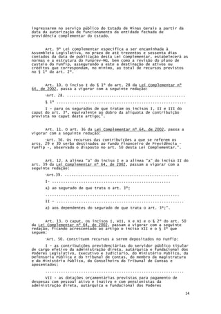 14
ingressarem no serviço público do Estado de Minas Gerais a partir da
data da autorização de funcionamento da entidade fechada de
previdência complementar do Estado.
Art. 9º Lei complementar específica a ser encaminhada à
Assembleia Legislativa, no prazo de até trezentos e sessenta dias
contados da data de publicação desta Lei Complementar, estabelecerá as
normas e a estrutura do Funprev-MG, bem como a revisão do plano de
custeio do Funfip, assegurando a este a destinação de ativos ou
créditos que correspondam, no mínimo, ao total de recursos previstos
no § 1º do art. 2º.
Art. 10. O inciso I do § 1º do art. 28 da Lei Complementar nº
64, de 2002, passa a vigorar com a seguinte redação:
“Art. 28. .....................................................
§ 1º ..........................................................
I - para os segurados de que tratam os incisos I, II e III do
caput do art. 3º, equivalente ao dobro da alíquota de contribuição
prevista no caput deste artigo;”.
Art. 11. O art. 36 da Lei Complementar nº 64, de 2002, passa a
vigorar com a seguinte redação:
“Art. 36. Os recursos das contribuições a que se referem os
arts. 29 e 30 serão destinados ao Fundo Financeiro de Previdência -
Funfip -, observado o disposto no art. 50 desta Lei Complementar.”.
Art. 12. A alínea “a” do inciso I e a alínea “a” do inciso II do
art. 39 da Lei Complementar nº 64, de 2002, passam a vigorar com a
seguinte redação:
“Art.39. ...................................................
I- .....................................................
a) ao segurado de que trata o art. 3º;
............................................................
II - .........................................................
a) aos dependentes do segurado de que trata o art. 3º;”.
Art. 13. O caput, os incisos I, VII, X e XI e o § 2º do art. 50
da Lei Complementar nº 64, de 2002, passam a vigorar com a seguinte
redação, ficando acrescentado ao artigo o inciso XII e o § 3º que
seguem:
“Art. 50. Constituem recursos a serem depositados no Funfip:
I - as contribuições previdenciárias do servidor público titular
de cargo efetivo da administração direta, autárquica e fundacional dos
Poderes Legislativo, Executivo e Judiciário, do Ministério Público, da
Defensoria Pública e do Tribunal de Contas, do membro da magistratura
e do Ministério Público, do Conselheiro do Tribunal de Contas e
aposentados;
..............................................................
VII - as dotações orçamentárias previstas para pagamento de
despesas com pessoal ativo e inativo e com pensionistas da
administração direta, autárquica e fundacional dos Poderes
 