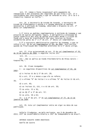 16
“Art. 57. Cabem à fonte responsável pelo pagamento da
remuneração e dos proventos dos segurados de que trata o art. 3º o
recolhimento das contribuições a que se referem os arts. 29 e 30 e o
respectivo repasse ao Funfip.”.
Art. 16. A Secretaria de Estado de Fazenda, a Secretaria de
Estado de Planejamento e Gestão e o Ipsemg adotarão as medidas
necessárias à extinção do Funpemg, observado o disposto no art. 2º
desta Lei Complementar.
§ 1º Entre as medidas complementares à extinção do Funpemg e sem
prejuízo de outras obrigações legais, é obrigatória a prestação de
contas específica dos atos de gestão praticados desde a criação do
fundo até a data de transferência dos seus recursos na forma
estabelecida pelos §§ 1º e 2º do art. 2º desta Lei Complementar.
§ 2º A estrutura administrativa superior do Funpemg, a que se
refere o art. 60 da Lei Complementar nº 64, de 2002, será extinta
quando da finalização dos trabalhos previstos no § 1º deste artigo.
Art. 17. Fica acrescentado ao art. 23 da Lei Complementar nº 91,
de 19 de janeiro de 2006, o seguinte inciso III:
“Art. 23. ...................................................
III - não se aplica ao Fundo Previdenciário de Minas Gerais –
Funprev-MG.”.
Art. 18. Ficam revogados:
I - os seguintes dispositivos da Lei Complementar nº 64, de
2002:
a) o inciso II do § 1º do art. 28;
b) o art. 37 e o Anexo a que ele se refere;
c) a alínea “b” do inciso I e a alínea “b” do inciso II do art.
39;
d) o art. 40;
e) os incisos II, III, V e VI do art. 50;
f) os arts. 53 a 56;
g) os §§ 2º e 3º do art. 57;
h) os arts. 58 a 63;
II - o § 5º do art. 1º da Lei Complementar nº 77, de 13 de
janeiro de 2004.
Art. 19. Esta Lei Complementar entra em vigor na data de sua
publicação.
Palácio Tiradentes, em Belo Horizonte, aos 6 de dezembro de
2013; 225º da Inconfidência Mineira e 192º da Independência do Brasil.
ANTONIO AUGUSTO JUNHO ANASTASIA
Danilo de Castro
 