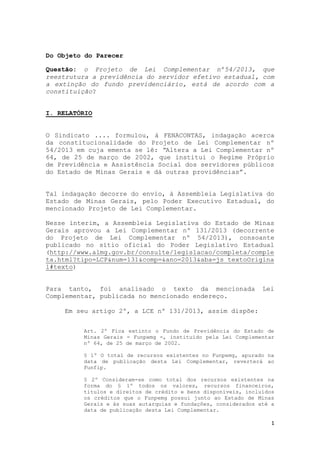 1
Do Objeto do Parecer
Questão: o Projeto de Lei Complementar nº54/2013, que
reestrutura a previdência do servidor efetivo estadual, com
a extinção do fundo previdenciário, está de acordo com a
constituição?
I. RELATÓRIO
O Sindicato .... formulou, à FENACONTAS, indagação acerca
da constitucionalidade do Projeto de Lei Complementar nº
54/2013 em cuja ementa se lê: “Altera a Lei Complementar nº
64, de 25 de março de 2002, que institui o Regime Próprio
de Previdência e Assistência Social dos servidores públicos
do Estado de Minas Gerais e dá outras providências”.
Tal indagação decorre do envio, à Assembleia Legislativa do
Estado de Minas Gerais, pelo Poder Executivo Estadual, do
mencionado Projeto de Lei Complementar.
Nesse ínterim, a Assembleia Legislativa do Estado de Minas
Gerais aprovou a Lei Complementar nº 131/2013 (decorrente
do Projeto de Lei Complementar nº 54/2013), consoante
publicado no sítio oficial do Poder Legislativo Estadual
(http://www.almg.gov.br/consulte/legislacao/completa/comple
ta.html?tipo=LCP&num=131&comp=&ano=2013&aba=js_textoOrigina
l#texto)
Para tanto, foi analisado o texto da mencionada Lei
Complementar, publicada no mencionado endereço.
Em seu artigo 2º, a LCE nº 131/2013, assim dispõe:
Art. 2º Fica extinto o Fundo de Previdência do Estado de
Minas Gerais - Funpemg -, instituído pela Lei Complementar
nº 64, de 25 de março de 2002.
§ 1º O total de recursos existentes no Funpemg, apurado na
data de publicação desta Lei Complementar, reverterá ao
Funfip.
§ 2º Consideram-se como total dos recursos existentes na
forma do § 1º todos os valores, recursos financeiros,
títulos e direitos de crédito e bens disponíveis, incluídos
os créditos que o Funpemg possui junto ao Estado de Minas
Gerais e às suas autarquias e fundações, considerados até a
data de publicação desta Lei Complementar.
 