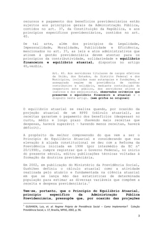 3
recursos e pagamento dos benefícios previdenciários estão
sujeitos aos princípios gerais da Administração Pública,
contidos no art. 37, da Constituição da República, e aos
princípios específicos previdenciários, contidos no art.
40.
De tal arte, além dos princípios da Legalidade,
Impessoalidade, Moralidade, Publicidade e Eficiência,
mencionados no art. 37, as leis e atos administrativos que
atinem à gestão previdenciária devem atentar para os
princípios da contributividade, solidariedade e equilíbrio
financeiro e equilíbrio atuarial, dispostos no artigo
40,verbis.
Art. 40. Aos servidores titulares de cargos efetivos
da União, dos Estados, do Distrito Federal e dos
Municípios, incluídas suas autarquias e fundações, é
assegurado regime de previdência de caráter
contributivo e solidário, mediante contribuição do
respectivo ente público, dos servidores ativos e
inativos e dos pensionistas, observados critérios que
preservem o equilíbrio financeiro e atuarial e o
disposto neste artigo. (sem grifos no original)
O equilíbrio atuarial se realiza quando, por ocasião da
projeção atuarial de um RPPS (cálculo atuarial), as
receitas garantem o pagamento dos benefícios (despesas) no
curto, médio e longo prazo (havendo mais receitas que
despesas, haverá superávit – havendo menos receitas, haverá
déficit).
A propósito da melhor compreensão do que vem a ser o
Princípio do Equilíbrio Atuarial e considerando que sua
elevação à alçada constitucional se deu com a Reforma da
Previdência iniciada em 1998 (por intermédio da EC nº
20/1998), cumpre registrar que o Governo Federal, no início
do presente século, editou publicações técnicas voltadas à
formação da doutrina previdenciária.
Em 2002, em publicação do Ministério da Previdência Social,
Gushiken definiu o cálculo atuarial como a atividade
realizada pelo atuário e fundamentada na ciência atuarial
em que se lança mão das estatísticas de determinada
população para estimar as diversas variáveis que compõem a
receita e despesa previdenciária.1
Tem-se, portanto, que o Princípio do Equilíbrio Atuarial,
princípio específico da Administração Pública
Previdenciária, pressupõe que, por ocasião das projeções
1
GUSHIKEN, Luiz, et. al. Regime Próprio de Previdência Social – Como Implementar? Coleção
Previdência Social, v. 17, Brasília, MPAS, 2002, p. 96.
 