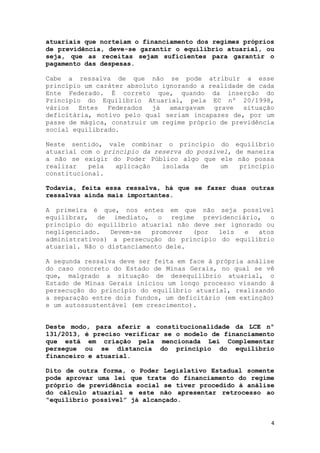 4
atuariais que norteiam o financiamento dos regimes próprios
de previdência, deve-se garantir o equilíbrio atuarial, ou
seja, que as receitas sejam suficientes para garantir o
pagamento das despesas.
Cabe a ressalva de que não se pode atribuir a esse
princípio um caráter absoluto ignorando a realidade de cada
Ente Federado. É correto que, quando da inserção do
Princípio do Equilíbrio Atuarial, pela EC nº 20/1998,
vários Entes Federados já amargavam grave situação
deficitária, motivo pelo qual seriam incapazes de, por um
passe de mágica, construir um regime próprio de previdência
social equilibrado.
Neste sentido, vale combinar o princípio do equilíbrio
atuarial com o princípio da reserva do possível, de maneira
a não se exigir do Poder Público algo que ele não possa
realizar pela aplicação isolada de um princípio
constitucional.
Todavia, feita essa ressalva, há que se fazer duas outras
ressalvas ainda mais importantes.
A primeira é que, nos entes em que não seja possível
equilibrar, de imediato, o regime previdenciário, o
princípio do equilíbrio atuarial não deve ser ignorado ou
negligenciado. Devem-se promover (por leis e atos
administrativos) a persecução do princípio do equilíbrio
atuarial. Não o distanciamento dele.
A segunda ressalva deve ser feita em face à própria análise
do caso concreto do Estado de Minas Gerais, no qual se vê
que, malgrado a situação de desequilíbrio atuarial, o
Estado de Minas Gerais iniciou um longo processo visando à
persecução do princípio do equilíbrio atuarial, realizando
a separação entre dois fundos, um deficitário (em extinção)
e um autossustentável (em crescimento).
Deste modo, para aferir a constitucionalidade da LCE nº
131/2013, é preciso verificar se o modelo de financiamento
que está em criação pela mencionada Lei Complementar
persegue ou se distancia do princípio do equilíbrio
financeiro e atuarial.
Dito de outra forma, o Poder Legislativo Estadual somente
pode aprovar uma lei que trate do financiamento do regime
próprio de previdência social se tiver procedido à análise
do cálculo atuarial e este não apresentar retrocesso ao
“equilíbrio possível” já alcançado.
 
