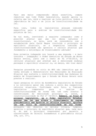 5
Para uma maior compreensão dessa assertiva, cumpre
registrar que todo Poder Legislativo, quando aprova ou
rejeita uma lei, está a realizar um juízo político (sobre a
importância da lei) e um juízo de constitucionalidade da
lei.
Para isso, todos os legislativos possuem comissão
específica para a análise da constitucionalidade dos
projetos de lei.
De tal modo, inevitável a seguinte indagação: como é
possível atestar que uma lei dessa natureza é
constitucional, ou seja, está em consonância com o
estabelecido pela Carta Magna (incluído o princípio do
equilíbrio atuarial), se a respectiva comissão de
constitucionalidade não apreciou o cálculo atuarial que
fundamenta a estratégia de financiamento adotada?
Essa primeira indagação nos levará a uma segunda – e mais
concreta – indagação: o Poder Executivo do Estado de Minas
Gerais enviou, junto com o texto do PL nº54/2013, os
cálculos atuariais que atestam que a mencionada mudança
persegue o equilíbrio atuarial ou, ao menos, não traz dano?
Pesquisa procedida no sítio do MPS não identifica que se
tenha enviado o Demonstrativo dos Resultados da Avaliação
Atuarial que sustenta a constitucionalidade das mudanças do
modelo de financiamento que o Estado de Minas Gerais está
prestes a realizar.
Igual pesquisa no sítio da Assembleia Legislativa do Estado
e no noticiário geral não indicou o envio dos respectivos
cálculos atuariais. Confirmado este fato, a Comissão
Legislativa competente para a análise da
constitucionalidade da norma não tem como atestar a
concretização do mencionado princípio e, assim, a
constitucionalidade do PLC nº 54/2013. Ademais, ao final do
processo legislativo, se o Poder Legislativo Estadual
aprovar uma lei que altera o financiamento do regime
previdenciário sem apreciar os cálculos atuariais, aprovará
lei com vício de constitucionalidade em sua forma,
porquanto não observou os devidos rituais, tampouco
apreciou o princípio do equilíbrio atuarial que, nada mais
é, do que o princípio responsável por garantir a
concretização do direito fundamental à previdência social
(CR, art. 6º).
 