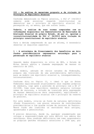 6
III – Da análise do mecanismo proposto e da violação do
Princípio do Equilíbrio Atuarial
Conforme demonstrado no Tópico anterior, o PLC nº 154/2013
somente pode encontrar respaldo constitucional se
demonstrar que o princípio do equilíbrio atuarial foi
perseguido ou, ao menos, que não sofreu lesão.
Todavia, a análise de suas normas comparadas com as
informações disponíveis nos Demonstrativos de Resultados da
Avaliação Atuarial do próprio Estado, de per si, apontam a
inconstitucionalidade do PLC nº 54/2013 pela violação do
princípio constitucional do equilíbrio atuarial.
Para a devida compreensão do que se afirma, é necessário
observar os seguintes aspectos:
1 – A estratégia de financiamento dos benefícios em dois
fundos previdenciários representou estratégia para a
persecução do equilíbrio atuarial
Segundo dados disponíveis no sitio do MPS, o Estado de
Minas Gerais adotou a chamada segregação de massas no
exercício de 2003.
Esse modelo, adotado em vários estados da Federação,
prepara uma transição de uma previdenciária deficitária
para um modelo com equilíbrio atuarial e, consequentemente,
autossustentável.
Conforme dito no Tópico II, o ideal é que os Entes
Federados equilibrassem atuarialmente seus regimes próprios
de imediato, logo após a previsão do princípio com a EC nº
20/1998. Como esse equilíbrio imediato exigiria vultosas
somas de recursos, a solução da transição pela segregação
de massas demonstrou-se mais responsável, equilibrando o
princípio do equilíbrio atuarial com o princípio da reserva
do possível.
Por este modelo, cria-se um fundo de natureza deficitária
(Fundo Financeiro), com poucos recursos de contribuições
previdenciárias e com grande volume de recursos do Tesouro.
Neste fundo são inseridos os servidores mais antigos,
aposentados e pensionistas.
É preciso denunciar, desde já, qualquer argumentação que
coloque a responsabilidade por este déficit nos ombros dos
servidores. Essa condição deficitária tem como responsáveis
as próprias gestões estaduais anteriores a 1998 que, por
 