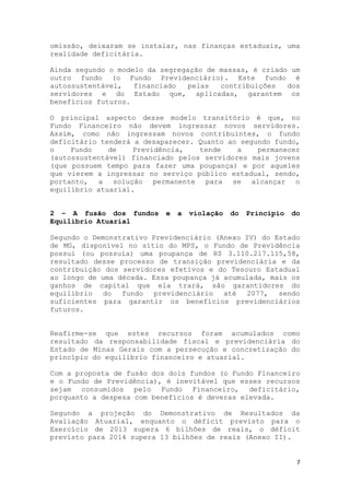 7
omissão, deixaram se instalar, nas finanças estaduais, uma
realidade deficitária.
Ainda segundo o modelo da segregação de massas, é criado um
outro fundo (o Fundo Previdenciário). Este fundo é
autossustentável, financiado pelas contribuições dos
servidores e do Estado que, aplicadas, garantem os
benefícios futuros.
O principal aspecto desse modelo transitório é que, no
Fundo Financeiro não devem ingressar novos servidores.
Assim, como não ingressam novos contribuintes, o fundo
deficitário tenderá a desaparecer. Quanto ao segundo fundo,
o Fundo de Previdência, tende a permanecer
(autossustentável) financiado pelos servidores mais jovens
(que possuem tempo para fazer uma poupança) e por aqueles
que vierem a ingressar no serviço público estadual, sendo,
portanto, a solução permanente para se alcançar o
equilíbrio atuarial.
2 – A fusão dos fundos e a violação do Princípio do
Equilíbrio Atuarial
Segundo o Demonstrativo Previdenciário (Anexo IV) do Estado
de MG, disponível no sítio do MPS, o Fundo de Previdência
possui (ou possuía) uma poupança de R$ 3.110.217.115,58,
resultado desse processo de transição previdenciária e da
contribuição dos servidores efetivos e do Tesouro Estadual
ao longo de uma década. Essa poupança já acumulada, mais os
ganhos de capital que ela trará, são garantidores do
equilíbrio do fundo previdenciário até 2077, sendo
suficientes para garantir os benefícios previdenciários
futuros.
Reafirme-se que estes recursos foram acumulados como
resultado da responsabilidade fiscal e previdenciária do
Estado de Minas Gerais com a persecução e concretização do
princípio do equilíbrio financeiro e atuarial.
Com a proposta de fusão dos dois fundos (o Fundo Financeiro
e o Fundo de Previdência), é inevitável que esses recursos
sejam consumidos pelo Fundo Financeiro, deficitário,
porquanto a despesa com benefícios é deveras elevada.
Segundo a projeção do Demonstrativo de Resultados da
Avaliação Atuarial, enquanto o déficit previsto para o
Exercício de 2013 supera 6 bilhões de reais, o déficit
previsto para 2014 supera 13 bilhões de reais (Anexo II).
 