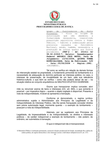 ESTADO DO CEARÁ
MINISTÉRIO PÚBLICO
PROCURADORIA GERAL DE JUSTIÇA
grupo de funcionários do Horto
Florestal. - Vício na origem da
autorização que não obedeceu a
formalidade necessária, inexistindo
prescrição aquisitiva contra o Poder
Público. - Cabível a indenização pelos
prejuízos causados ao Patrimônio
Nacional, sendo, também, necessária a
prestação de contas quanto aos frutos
percebidos. (TRF-2 - AC: 201511 RJ
99.02.21918-7, Relator: Desembargador
Federal ANTONIO CRUZ NETTO, Data de
Julgamento: 13/02/2008, QUINTA TURMA
ESPECIALIZADA, Data de Publicação: DJU
- Data::05/06/2008 – Página::288).
(GRIFAMOS).
Tal como se verifica em relação às demais formas
de intervenção estatal na propriedade, o fundamento primordial do tombamento é a
necessidade de adequação do domínio particular ao interesse público; no caso, o
interesse de preservação, de imutabilidade de um bem, pela sua relevância
histórico-cultural, o que bem se verifica – como não poderia deixar de ser – na
situação relativa ao conjunto arquitetônico do NÁUTICO ATLÉTICO CEARENSE.
Ocorre que transacionar implica conceder, abrir
mão ou renunciar acerca de bens e interesses (CC, art. 840), o que somente é
possível – por imperativo lógico – quando o objeto cogitado é disponível. Presente a
nota da indisponibilidade, inviável se apresenta a transação.
Conforme já demonstrado, o regime jurídico-
administrativo sujeita o Administrador aos Princípios da Legalidade e da
Indisponibilidade do Interesse Público, não lhe sendo franqueado conceder direitos
sem prévia autorização legal, mormente quando – a exemplo do tombamento –
possuam a nota da indisponibilidade.
Ademais, por se sujeitarem aos Princípios da
Legalidade, da Impessoalidade e da Indisponibilidade, os direitos e interesses
públicos – de caráter indisponível a exemplo do tombamento – não podem, de
ordinário, ser submetidos à transação.
O que é indisponível não é transacionável.
O Ministério Público é instituição permanente, essencial à função jurisdicional do Estado, incumbindo-lhe a defesa da
ordem jurídica, do regime democrático e dos interesses sociais e individuais indisponíveis (CF, art. 127)
10
Seimpresso,paraconferênciaacesseositehttp://esaj.tjce.jus.br/esaj,informeoprocesso0032777-45.2013.8.06.0000eocódigo2D06A6.
EstedocumentofoiassinadodigitalmenteporANTONIOFIRMINONETO.Protocoladoem13/03/2014às11:09:43.
fls. 126
 