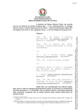 ESTADO DO CEARÁ
MINISTÉRIO PÚBLICO
PROCURADORIA GERAL DE JUSTIÇA
A doutrina de Sérgio Sahione Fadel nos recorda
que em se tratando de direitos indisponíveis, “...a lei, soberanamente, os protege
mesmo contra a vontade declarada do seu titular” 6
, lição iluminada pelos artigos 841
do Código Civil e 320, II, 333, parágrafo único, I, e 351 do Código de Processo Civil.
Vejamos:
“Art. 841. Só quanto a direitos
patrimoniais de caráter privado se
permite a transação”. (GRIFAMOS).
“Art. 320. A revelia não induz,
contudo, o efeito mencionado no artigo
antecedente:
(…)
II – se o litígio versar sobre
direitos indisponíveis”. (GRIFAMOS).
“Art. 333. O ônus da prova incumbe:
(…)
Parágrafo único. É nula a convenção
que distribui de maneira diversa o
ônus da prova quando:
I – recair sobre direito indisponível
da parte”. (GRIFAMOS).
“Art. 351. Não vale como confissão a
admissão, em juízo, de fatos relativos
a direitos indisponíveis”. (GRIFAMOS).
Desta feita, por consideração aos ditames legais,
bem como à vista do interesse absolutamente público do processo de tombamento
(Decreto Municipal n°s 11.957/2006), não se poderia admitir a transação defendida
pelo recorrente, porquanto não se dispôs apenas sobre direitos patrimoniais de
caráter privado.
6 FADEL, Sérgio Sahione. Código de processo civil comentado. Rio de Janeiro: Forense. 1987. 6a
edição. Vol.
1. p. 584.
O Ministério Público é instituição permanente, essencial à função jurisdicional do Estado, incumbindo-lhe a defesa da
ordem jurídica, do regime democrático e dos interesses sociais e individuais indisponíveis (CF, art. 127)
11
Seimpresso,paraconferênciaacesseositehttp://esaj.tjce.jus.br/esaj,informeoprocesso0032777-45.2013.8.06.0000eocódigo2D06A6.
EstedocumentofoiassinadodigitalmenteporANTONIOFIRMINONETO.Protocoladoem13/03/2014às11:09:43.
fls. 127
 