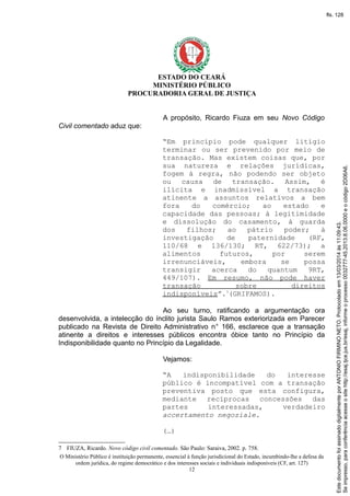 ESTADO DO CEARÁ
MINISTÉRIO PÚBLICO
PROCURADORIA GERAL DE JUSTIÇA
A propósito, Ricardo Fiuza em seu Novo Código
Civil comentado aduz que:
“Em princípio pode qualquer litígio
terminar ou ser prevenido por meio de
transação. Mas existem coisas que, por
sua natureza e relações jurídicas,
fogem à regra, não podendo ser objeto
ou causa de transação. Assim, é
ilícita e inadmissível a transação
atinente a assuntos relativos a bem
fora do comércio; ao estado e
capacidade das pessoas; à legitimidade
e dissolução do casamento, à guarda
dos filhos; ao pátrio poder; à
investigação de paternidade (RF,
110/68 e 136/130; RT, 622/73); a
alimentos futuros, por serem
irrenunciáveis, embora se possa
transigir acerca do quantum 9RT,
449/107). Em resumo, não pode haver
transação sobre direitos
indisponíveis”.7
(GRIFAMOS).
Ao seu turno, ratificando a argumentação ora
desenvolvida, a intelecção do ínclito jurista Saulo Ramos exteriorizada em Parecer
publicado na Revista de Direito Administrativo n° 166, esclarece que a transação
atinente a direitos e interesses públicos encontra óbice tanto no Princípio da
Indisponibilidade quanto no Princípio da Legalidade.
Vejamos:
“A indisponibilidade do interesse
público é incompatível com a transação
preventiva posto que esta configura,
mediante recíprocas concessões das
partes interessadas, verdadeiro
accertamento negoziale.
(…)
7 FIUZA, Ricardo. Novo código civil comentado. São Paulo: Saraiva, 2002. p. 758.
O Ministério Público é instituição permanente, essencial à função jurisdicional do Estado, incumbindo-lhe a defesa da
ordem jurídica, do regime democrático e dos interesses sociais e individuais indisponíveis (CF, art. 127)
12
Seimpresso,paraconferênciaacesseositehttp://esaj.tjce.jus.br/esaj,informeoprocesso0032777-45.2013.8.06.0000eocódigo2D06A6.
EstedocumentofoiassinadodigitalmenteporANTONIOFIRMINONETO.Protocoladoem13/03/2014às11:09:43.
fls. 128
 