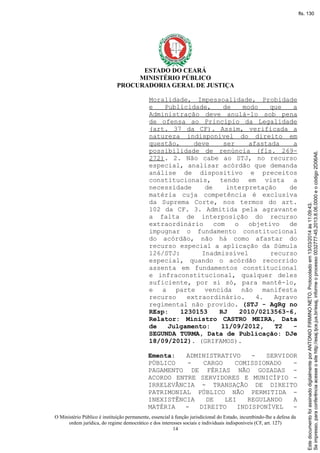 ESTADO DO CEARÁ
MINISTÉRIO PÚBLICO
PROCURADORIA GERAL DE JUSTIÇA
Moralidade, Impessoalidade, Probidade
e Publicidade, de modo que a
Administração deve anulá-lo sob pena
de ofensa ao Princípio da Legalidade
(art. 37 da CF). Assim, verificada a
natureza indisponível do direito em
questão, deve ser afastada a
possibilidade de renúncia (fls. 269-
272). 2. Não cabe ao STJ, no recurso
especial, analisar acórdão que demanda
análise de dispositivo e preceitos
constitucionais, tendo em vista a
necessidade de interpretação de
matéria cuja competência é exclusiva
da Suprema Corte, nos termos do art.
102 da CF. 3. Admitida pela agravante
a falta de interposição do recurso
extraordinário com o objetivo de
impugnar o fundamento constitucional
do acórdão, não há como afastar do
recurso especial a aplicação da Súmula
126/STJ: Inadmissível recurso
especial, quando o acórdão recorrido
assenta em fundamentos constitucional
e infraconstitucional, qualquer deles
suficiente, por si só, para mantê-lo,
e a parte vencida não manifesta
recurso extraordinário. 4. Agravo
regimental não provido. (STJ - AgRg no
REsp: 1230153 RJ 2010/0213563-6,
Relator: Ministro CASTRO MEIRA, Data
de Julgamento: 11/09/2012, T2 -
SEGUNDA TURMA, Data de Publicação: DJe
18/09/2012). (GRIFAMOS).
Ementa: ADMINISTRATIVO - SERVIDOR
PÚBLICO - CARGO COMISSIONADO -
PAGAMENTO DE FÉRIAS NÃO GOZADAS -
ACORDO ENTRE SERVIDORES E MUNICÍPIO -
IRRELEVÂNCIA - TRANSAÇÃO DE DIREITO
PATRIMONIAL PÚBLICO NÃO PERMITIDA -
INEXISTÊNCIA DE LEI REGULANDO A
MATÉRIA - DIREITO INDISPONÍVEL -
O Ministério Público é instituição permanente, essencial à função jurisdicional do Estado, incumbindo-lhe a defesa da
ordem jurídica, do regime democrático e dos interesses sociais e individuais indisponíveis (CF, art. 127)
14
Seimpresso,paraconferênciaacesseositehttp://esaj.tjce.jus.br/esaj,informeoprocesso0032777-45.2013.8.06.0000eocódigo2D06A6.
EstedocumentofoiassinadodigitalmenteporANTONIOFIRMINONETO.Protocoladoem13/03/2014às11:09:43.
fls. 130
 