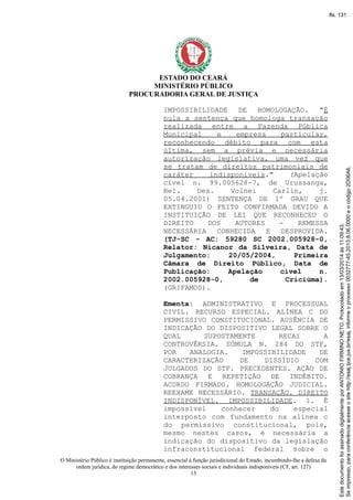 ESTADO DO CEARÁ
MINISTÉRIO PÚBLICO
PROCURADORIA GERAL DE JUSTIÇA
IMPOSSIBILIDADE DE HOMOLOGAÇÃO. "É
nula a sentença que homologa transação
realizada entre a Fazenda Pública
Municipal e empresa particular,
reconhecendo débito para com esta
última, sem a prévia e necessária
autorização legislativa, uma vez que
se tratam de direitos patrimoniais de
caráter indisponíveis." (Apelação
cível n. 99.005628-7, de Urussanga,
Rel. Des. Volnei Carlin, j.
05.04.2001) SENTENÇA DE 1º GRAU QUE
EXTINGUIU O FEITO CONFIRMADA DEVIDO A
INSTITUIÇÃO DE LEI QUE RECONHECEU O
DIREITO DOS AUTORES - REMESSA
NECESSÁRIA CONHECIDA E DESPROVIDA.
(TJ-SC - AC: 59280 SC 2002.005928-0,
Relator: Nicanor da Silveira, Data de
Julgamento: 20/05/2004, Primeira
Câmara de Direito Público, Data de
Publicação: Apelação cível n.
2002.005928-0, de Criciúma).
(GRIFAMOS).
Ementa: ADMINISTRATIVO E PROCESSUAL
CIVIL. RECURSO ESPECIAL. ALÍNEA C DO
PERMISSIVO CONSTITUCIONAL. AUSÊNCIA DE
INDICAÇÃO DO DISPOSITIVO LEGAL SOBRE O
QUAL SUPOSTAMENTE RECAI A
CONTROVÉRSIA. SÚMULA N. 284 DO STF,
POR ANALOGIA. IMPOSSIBILIDADE DE
CARACTERIZAÇÃO DE DISSÍDIO COM
JULGADOS DO STF. PRECEDENTES. AÇÃO DE
COBRANÇA E REPETIÇÃO DE INDÉBITO.
ACORDO FIRMADO. HOMOLOGAÇÃO JUDICIAL.
REEXAME NECESSÁRIO. TRANSAÇÃO. DIREITO
INDISPONÍVEL. IMPOSSIBILIDADE. 1. É
impossível conhecer do especial
interposto com fundamento na alínea c
do permissivo constitucional, pois,
mesmo nestes casos, é necessária a
indicação do dispositivo da legislação
infraconstitucional federal sobre o
O Ministério Público é instituição permanente, essencial à função jurisdicional do Estado, incumbindo-lhe a defesa da
ordem jurídica, do regime democrático e dos interesses sociais e individuais indisponíveis (CF, art. 127)
15
Seimpresso,paraconferênciaacesseositehttp://esaj.tjce.jus.br/esaj,informeoprocesso0032777-45.2013.8.06.0000eocódigo2D06A6.
EstedocumentofoiassinadodigitalmenteporANTONIOFIRMINONETO.Protocoladoem13/03/2014às11:09:43.
fls. 131
 