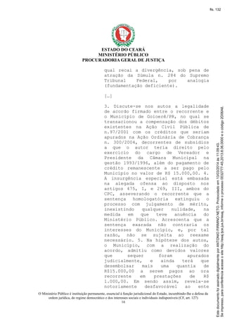 ESTADO DO CEARÁ
MINISTÉRIO PÚBLICO
PROCURADORIA GERAL DE JUSTIÇA
qual recai a divergência, sob pena de
atração da Súmula n. 284 do Supremo
Tribunal Federal, por analogia
(fundamentação deficiente).
[…]
3. Discute-se nos autos a legalidade
de acordo firmado entre o recorrente e
o Município de Goioerê/PR, no qual se
transacionou a compensação dos débitos
existentes na Ação Civil Pública de
n.97/2001 com os créditos que seriam
apurados na Ação Ordinária de Cobrança
n. 300/2004, decorrentes de subsídios
a que o autor teria direito pelo
exercício do cargo de Vereador e
Presidente da Câmara Municipal na
gestão 1993/1996, além do pagamento de
crédito remanescente a ser pago pelo
Município no valor de R$ 15.000,00. 4.
A insurgência especial está embasada
na alegada ofensa ao disposto nos
artigos 475, I, e 269, III, ambos do
CPC, asseverando o recorrente que a
sentença homologatória extinguiu o
processo com julgamento de mérito,
inexistindo qualquer nulidade, na
medida em que teve anuência do
Ministério Público. Acrescenta que a
sentença exarada não contraria os
interesses do Município, e, por tal
razão, não se sujeita ao reexame
necessário. 5. Na hipótese dos autos,
o Município, com a realização do
acordo, admitiu como devidos valores
que sequer foram apurados
judicialmente, e ainda terá que
desembolsar mais uma quantia de
R$15.000,00 a serem pagos ao ora
recorrente em prestações de R$
1.000,00. Em sendo assim, revela-se
notoriamente desfavorável ao ente
O Ministério Público é instituição permanente, essencial à função jurisdicional do Estado, incumbindo-lhe a defesa da
ordem jurídica, do regime democrático e dos interesses sociais e individuais indisponíveis (CF, art. 127)
16
Seimpresso,paraconferênciaacesseositehttp://esaj.tjce.jus.br/esaj,informeoprocesso0032777-45.2013.8.06.0000eocódigo2D06A6.
EstedocumentofoiassinadodigitalmenteporANTONIOFIRMINONETO.Protocoladoem13/03/2014às11:09:43.
fls. 132
 