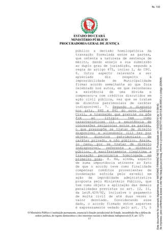ESTADO DO CEARÁ
MINISTÉRIO PÚBLICO
PROCURADORIA GERAL DE JUSTIÇA
público a decisão homologatória da
transação formulada entre as partes,
que ostenta a natureza de sentença de
mérito, dando ensejo a sua submissão
ao duplo grau de jurisdição, segundo a
regra do artigo 475, inciso I, do CPC.
6. Outro aspecto relevante a ser
apreciado diz respeito à
impossibilidade de Municipalidade
firmar acordo semelhante ao que fora
celebrado nos autos, em que reconheceu
a existência de uma dívida e
compensou-a com créditos discutidos em
ação civil pública, vez que se tratam
de direitos patrimoniais de caráter
indisponível. 7. Segundo o disposto
nos arts. 840 e 841 do novo Código
Civil, a transação que previne ou põe
fim ao litígio tem como
características (i) a existência de
concessões recíprocas entre as partes,
o que pressupõe se tratar de direito
disponível e alienável; (ii) ter por
objeto direitos patrimoniais de
caráter privado, e não público. Assim,
in casu, por se tratar de direito
indisponível, referente a dinheiro
público, é manifestamente ilegítima a
transação pecuniária homologada em
primeiro grau. 8. Há, ainda, aspecto
de suma importância atinente ao fato
de que o acordo teve como finalidade
compensar créditos provenientes de
condenação sofrida pelo ex-edil em
ação de improbidade administrativa
proposta pelo Ministério Público, que
tem como objeto a aplicação das demais
penalidades previstas no art. 12, II,
da Lei8.429/92, inclusive o pagamento
de multa civil de até duas vezes o
valor desviado. Considerando esse
dado, o acordo firmado entre aspartes
é expressamente vedado pelo art. 17, §
O Ministério Público é instituição permanente, essencial à função jurisdicional do Estado, incumbindo-lhe a defesa da
ordem jurídica, do regime democrático e dos interesses sociais e individuais indisponíveis (CF, art. 127)
17
Seimpresso,paraconferênciaacesseositehttp://esaj.tjce.jus.br/esaj,informeoprocesso0032777-45.2013.8.06.0000eocódigo2D06A6.
EstedocumentofoiassinadodigitalmenteporANTONIOFIRMINONETO.Protocoladoem13/03/2014às11:09:43.
fls. 133
 
