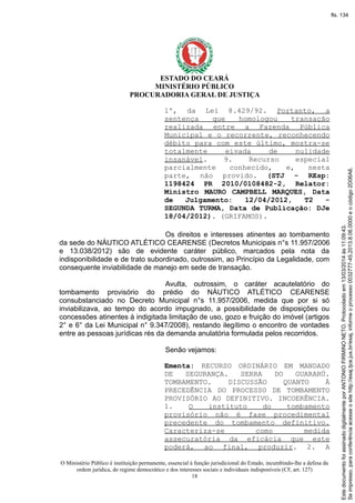 ESTADO DO CEARÁ
MINISTÉRIO PÚBLICO
PROCURADORIA GERAL DE JUSTIÇA
1º, da Lei 8.429/92. Portanto, a
sentença que homologou transação
realizada entre a Fazenda Pública
Municipal e o recorrente, reconhecendo
débito para com este último, mostra-se
totalmente eivada de nulidade
insanável. 9. Recurso especial
parcialmente conhecido, e, nesta
parte, não provido. (STJ - REsp:
1198424 PR 2010/0108482-2, Relator:
Ministro MAURO CAMPBELL MARQUES, Data
de Julgamento: 12/04/2012, T2 -
SEGUNDA TURMA, Data de Publicação: DJe
18/04/2012). (GRIFAMOS).
Os direitos e interesses atinentes ao tombamento
da sede do NÁUTICO ATLÉTICO CEARENSE (Decretos Municipais n°s 11.957/2006
e 13.038/2012) são de evidente caráter público, marcados pela nota da
indisponibilidade e de trato subordinado, outrossim, ao Princípio da Legalidade, com
consequente inviabilidade de manejo em sede de transação.
Avulta, outrossim, o caráter acautelatório do
tombamento provisório do prédio do NÁUTICO ATLÉTICO CEARENSE
consubstanciado no Decreto Municipal n°s 11.957/2006, medida que por si só
inviabilizava, ao tempo do acordo impugnado, a possibilidade de disposições ou
concessões atinentes à indigitada limitação de uso, gozo e fruição do imóvel (artigos
2° e 6° da Lei Municipal n° 9.347/2008), restando ilegítimo o encontro de vontades
entre as pessoas jurídicas rés da demanda anulatória formulada pelos recorridos.
Senão vejamos:
Ementa: RECURSO ORDINÁRIO EM MANDADO
DE SEGURANÇA. SERRA DO GUARARÚ.
TOMBAMENTO. DISCUSSÃO QUANTO À
PRECEDÊNCIA DO PROCESSO DE TOMBAMENTO
PROVISÓRIO AO DEFINITIVO. INCOERÊNCIA.
1. O instituto do tombamento
provisório não é fase procedimental
precedente do tombamento definitivo.
Caracteriza-se como medida
assecuratória da eficácia que este
poderá, ao final, produzir. 2. A
O Ministério Público é instituição permanente, essencial à função jurisdicional do Estado, incumbindo-lhe a defesa da
ordem jurídica, do regime democrático e dos interesses sociais e individuais indisponíveis (CF, art. 127)
18
Seimpresso,paraconferênciaacesseositehttp://esaj.tjce.jus.br/esaj,informeoprocesso0032777-45.2013.8.06.0000eocódigo2D06A6.
EstedocumentofoiassinadodigitalmenteporANTONIOFIRMINONETO.Protocoladoem13/03/2014às11:09:43.
fls. 134
 
