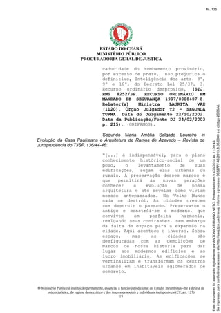 ESTADO DO CEARÁ
MINISTÉRIO PÚBLICO
PROCURADORIA GERAL DE JUSTIÇA
caducidade do tombamento provisório,
por excesso de prazo, não prejudica o
definitivo, Inteligência dos arts. 8º,
9º e 10º, do Decreto Lei 25/37. 3.
Recurso ordinário desprovido. (STJ.
RMS 8252/SP. RECURSO ORDINÁRIO EM
MANDADO DE SEGURANÇA 1997/0008407-8.
Relator(a) Ministra LAURITA VAZ
(1120). Órgão Julgador T2 – SEGUNDA
TURMA. Data do Julgamento 22/10/2002.
Data da Publicação/Fonte DJ 24/02/2003
p. 215). (GRIFAMOS).
Segundo Maria Amélia Salgado Loureiro in
Evolução da Casa Paulistana e Arquitetura de Ramos de Azevedo – Revista de
Jurisprudência do TJSP, 136/44-46:
“[...] é indispensável, para o pleno
conhecimento histórico-social de um
povo, o levantamento de suas
edificações, sejam elas urbanas ou
rurais. A preservação desses marcos é
que permitirá às novas gerações
conhecer a evolução de nossa
arquitetura e até revelar como viviam
nossos antepassados. No Velho Mundo
nada se destrói. As cidades crescem
sem destruir o passado. Preserva-se o
antigo e constrói-se o moderno, que
convivem em perfeita harmonia,
realçando seus contrastes, sem embargo
da falta de espaço para a expansão da
cidade. Aqui acontece o inverso. Sobra
espaço, mas as cidades são
desfiguradas com as demolições de
marcos de nossa história para dar
lugar aos modernos edifícios e ao
lucro imobiliário. As edificações se
verticalizam e transformam os centros
urbanos em inabitáveis aglomerados de
concreto.
O Ministério Público é instituição permanente, essencial à função jurisdicional do Estado, incumbindo-lhe a defesa da
ordem jurídica, do regime democrático e dos interesses sociais e individuais indisponíveis (CF, art. 127)
19
Seimpresso,paraconferênciaacesseositehttp://esaj.tjce.jus.br/esaj,informeoprocesso0032777-45.2013.8.06.0000eocódigo2D06A6.
EstedocumentofoiassinadodigitalmenteporANTONIOFIRMINONETO.Protocoladoem13/03/2014às11:09:43.
fls. 135
 