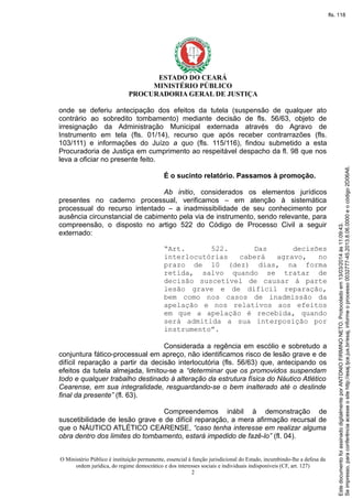 ESTADO DO CEARÁ
MINISTÉRIO PÚBLICO
PROCURADORIA GERAL DE JUSTIÇA
onde se deferiu antecipação dos efeitos da tutela (suspensão de qualquer ato
contrário ao sobredito tombamento) mediante decisão de fls. 56/63, objeto de
irresignação da Administração Municipal externada através do Agravo de
Instrumento em tela (fls. 01/14), recurso que após receber contrarrazões (fls.
103/111) e informações do Juízo a quo (fls. 115/116), findou submetido a esta
Procuradoria de Justiça em cumprimento ao respeitável despacho da fl. 98 que nos
leva a oficiar no presente feito.
É o sucinto relatório. Passamos à promoção.
Ab initio, considerados os elementos jurídicos
presentes no caderno processual, verificamos – em atenção à sistemática
processual do recurso intentado – a inadmissibilidade de seu conhecimento por
ausência circunstancial de cabimento pela via de instrumento, sendo relevante, para
compreensão, o disposto no artigo 522 do Código de Processo Civil a seguir
externado:
“Art. 522. Das decisões
interlocutórias caberá agravo, no
prazo de 10 (dez) dias, na forma
retida, salvo quando se tratar de
decisão suscetível de causar à parte
lesão grave e de difícil reparação,
bem como nos casos de inadmissão da
apelação e nos relativos aos efeitos
em que a apelação é recebida, quando
será admitida a sua interposição por
instrumento”.
Considerada a regência em escólio e sobretudo a
conjuntura fático-processual em apreço, não identificamos risco de lesão grave e de
difícil reparação a partir da decisão interlocutória (fls. 56/63) que, antecipando os
efeitos da tutela almejada, limitou-se a “determinar que os promovidos suspendam
todo e qualquer trabalho destinado à alteração da estrutura física do Náutico Atlético
Cearense, em sua integralidade, resguardando-se o bem inalterado até o deslinde
final da presente” (fl. 63).
Compreendemos inábil à demonstração de
suscetibilidade de lesão grave e de difícil reparação, a mera afirmação recursal de
que o NÁUTICO ATLÉTICO CEARENSE, “caso tenha interesse em realizar alguma
obra dentro dos limites do tombamento, estará impedido de fazê-lo” (fl. 04).
O Ministério Público é instituição permanente, essencial à função jurisdicional do Estado, incumbindo-lhe a defesa da
ordem jurídica, do regime democrático e dos interesses sociais e individuais indisponíveis (CF, art. 127)
2
Seimpresso,paraconferênciaacesseositehttp://esaj.tjce.jus.br/esaj,informeoprocesso0032777-45.2013.8.06.0000eocódigo2D06A6.
EstedocumentofoiassinadodigitalmenteporANTONIOFIRMINONETO.Protocoladoem13/03/2014às11:09:43.
fls. 118
 