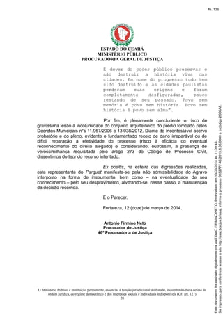 ESTADO DO CEARÁ
MINISTÉRIO PÚBLICO
PROCURADORIA GERAL DE JUSTIÇA
É dever do poder público preservar e
não destruir a história viva das
cidades. Em nome do progresso tudo tem
sido destruído e as cidades paulistas
perderam suas origens e foram
completamente desfiguradas, pouco
restando de seu passado. Povo sem
memória é povo sem história. Povo sem
história é povo sem alma”.
Por fim, é plenamente concludente o risco de
gravíssima lesão à incolumidade do conjunto arquitetônico do prédio tombado pelos
Decretos Municipais n°s 11.957/2006 e 13.038/2012. Diante do incontestável acervo
probatório e do pleno, evidente e fundamentado receio de dano irreparável ou de
difícil reparação à efetividade do processo (risco à eficácia do eventual
reconhecimento do direito alegado) e considerando, outrossim, a presença de
verossimilhança requisitada pelo artigo 273 do Código de Processo Civil,
dissentimos do teor do recurso intentado.
Ex positis, na esteira das digressões realizadas,
este representante do Parquet manifesta-se pela não admissibilidade do Agravo
interposto na forma de instrumento, bem como – na eventualidade de seu
conhecimento – pelo seu desprovimento, alvitrando-se, nesse passo, a manutenção
da decisão recorrida.
É o Parecer.
Fortaleza, 12 (doze) de março de 2014.
Antonio Firmino Neto
Procurador de Justiça
46ª Procuradoria de Justiça
O Ministério Público é instituição permanente, essencial à função jurisdicional do Estado, incumbindo-lhe a defesa da
ordem jurídica, do regime democrático e dos interesses sociais e individuais indisponíveis (CF, art. 127)
20
Seimpresso,paraconferênciaacesseositehttp://esaj.tjce.jus.br/esaj,informeoprocesso0032777-45.2013.8.06.0000eocódigo2D06A6.
EstedocumentofoiassinadodigitalmenteporANTONIOFIRMINONETO.Protocoladoem13/03/2014às11:09:43.
fls. 136
 