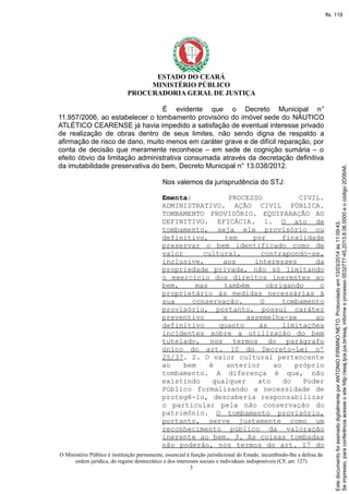 ESTADO DO CEARÁ
MINISTÉRIO PÚBLICO
PROCURADORIA GERAL DE JUSTIÇA
É evidente que o Decreto Municipal n°
11.957/2006, ao estabelecer o tombamento provisório do imóvel sede do NÁUTICO
ATLÉTICO CEARENSE já havia impedido a satisfação de eventual interesse privado
de realização de obras dentro de seus limites, não sendo digna de respaldo a
afirmação de risco de dano, muito menos em caráter grave e de difícil reparação, por
conta de decisão que meramente reconhece – em sede de cognição sumária – o
efeito óbvio da limitação administrativa consumada através da decretação definitiva
da imutabilidade preservativa do bem, Decreto Municipal n° 13.038/2012.
Nos valemos da jurisprudência do STJ:
Ementa: PROCESSO CIVIL.
ADMINISTRATIVO. AÇÃO CIVIL PÚBLICA.
TOMBAMENTO PROVISÓRIO. EQUIPARAÇÃO AO
DEFINITIVO. EFICÁCIA. 1. O ato de
tombamento, seja ele provisório ou
definitivo, tem por finalidade
preservar o bem identificado como de
valor cultural, contrapondo-se,
inclusive, aos interesses da
propriedade privada, não só limitando
o exercício dos direitos inerentes ao
bem, mas também obrigando o
proprietário às medidas necessárias à
sua conservação. O tombamento
provisório, portanto, possui caráter
preventivo e assemelha-se ao
definitivo quanto às limitações
incidentes sobre a utilização do bem
tutelado, nos termos do parágrafo
único do art. 10 do Decreto-Lei nº
25/37. 2. O valor cultural pertencente
ao bem é anterior ao próprio
tombamento. A diferença é que, não
existindo qualquer ato do Poder
Público formalizando a necessidade de
protegê-lo, descaberia responsabilizar
o particular pela não conservação do
patrimônio. O tombamento provisório,
portanto, serve justamente como um
reconhecimento público da valoração
inerente ao bem. 3. As coisas tombadas
não poderão, nos termos do art. 17 do
O Ministério Público é instituição permanente, essencial à função jurisdicional do Estado, incumbindo-lhe a defesa da
ordem jurídica, do regime democrático e dos interesses sociais e individuais indisponíveis (CF, art. 127)
3
Seimpresso,paraconferênciaacesseositehttp://esaj.tjce.jus.br/esaj,informeoprocesso0032777-45.2013.8.06.0000eocódigo2D06A6.
EstedocumentofoiassinadodigitalmenteporANTONIOFIRMINONETO.Protocoladoem13/03/2014às11:09:43.
fls. 119
 