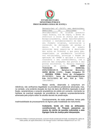 ESTADO DO CEARÁ
MINISTÉRIO PÚBLICO
PROCURADORIA GERAL DE JUSTIÇA
Decreto-Lei nº 25/37, ser destruídas,
demolidas ou mutiladas. O
descumprimento do aludido preceito
legal enseja, via de regra, o dever de
restituir a coisa ao status quo ante.
Excepcionalmente, sendo manifestamente
inviável o restabelecimento do bem ao
seu formato original, autoriza-se a
conversão da obrigação em perdas e
danos. 4. À reforma do aresto
recorrido deve seguir-se à devolução
dos autos ao Tribunal a quo para que,
respeitados os parâmetros jurídicos
ora estipulados, prossiga o exame da
apelação do IPHAN e aplique o direito
consoante o seu convencimento, com a
análise das alegações das partes e das
provas existentes. 5. Recurso especial
provido em parte. (STJ. RESP
753534/MT. RECURSO ESPECIAL
2005/0086165-8. Relator(a) Ministro
CATRO MEIRA (1125). Órgão Julgador T2
– SEGUNDA TURMA. Data do Julgamento
25/10/2011. Data da Publicação/Fonte
DJe 10/11/2011 RT vol. 916 p. 720).
(GRIFAMOS).
Nessa senda, observada a conjuntura em
referência, não verificamos ilegalidade na providência jurisdicional adversada, mas,
na verdade, uma evidente situação de risco de dano de dificílima reparação à atual
feição, características e conjunto arquitetônico do prédio em comento, mormente na
hipótese de eventual cassação da providência de urgência surpreendentemente
adversada pelo próprio editor do aludido decreto de preservação.
Conclusivamente, de modo preliminar, temos pela
inadmissibilidade de processamento do Agravo pela modalidade de instrumento.
Inobstante, tendo em vista as atribuições
constitucionais do Parquet, passamos ao
exame do mérito da questão submetida a esta
Egrégia Corte de Justiça pela interposição.
O Ministério Público é instituição permanente, essencial à função jurisdicional do Estado, incumbindo-lhe a defesa da
ordem jurídica, do regime democrático e dos interesses sociais e individuais indisponíveis (CF, art. 127)
4
Seimpresso,paraconferênciaacesseositehttp://esaj.tjce.jus.br/esaj,informeoprocesso0032777-45.2013.8.06.0000eocódigo2D06A6.
EstedocumentofoiassinadodigitalmenteporANTONIOFIRMINONETO.Protocoladoem13/03/2014às11:09:43.
fls. 120
 