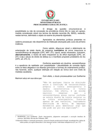 ESTADO DO CEARÁ
MINISTÉRIO PÚBLICO
PROCURADORIA GERAL DE JUSTIÇA
O âmago da questão circunscreve-se à
possibilidade ou não de concessão da providência liminis litis no caso em apreço,
medida considerada viável nos termos da decisão recorrida (fls. 56/63), restando,
nestes termos, delimitado o objeto do exame da presente digressão.
Apreciados os elementos jurídicos presentes no
caderno processual, não dissentimos da intelecção alcançada pelo Juízo de primeira
instância.
Como sabido, afigura-se viável o deferimento da
antecipação de tutela diante da presença cumulativa de prova inequívoca e
verossimilhança da alegação (CPC, ART. 273, caput), sendo necessário, outrossim,
alternativamente, o receio de dano irreparável ou de difícil reparação (CPC, art.
273, I) ou o abuso do direito de defesa ou o manifesto propósito protelatório do réu
(CPC, art. 273, II).
Conforme assentado em doutrina, verossimilhança
é a aparência de realidade com possibilidade / plausibilidade de conexão lógica
entre os fatos alegados e os ditames (princípios e normas) do ordenamento jurídico,
não havendo, assim, qualquer distinção em relação ao fumus boni iuris ínsito às
medidas cautelares.
Com efeito, o douto processualista Luiz Guilherme
Marinoni aduz em sua obra que:
“Não há qualquer lógica na distinção
entre a convicção de verossimilhança
própria à tutela antecipatória e
aquela característica à tutela
cautelar. Com efeito, é um enorme
equívoco imaginar que a
verossimilhança possa variar conforme
se esteja diante da tutela cautelar ou
da tutela antecipatória. Trata-se
apenas de uma tentativa, logicamente
destituída de êxito, de empregar
matemática para demonstrar algo que
não pode ser por ela explicado”.1
1 MARINONI, Luiz Guilherme. Tutela Antecipatória, julgamento antecipado e execução imediata da
sentença. São Paulo: Revista dos Tribunais, 2001.
O Ministério Público é instituição permanente, essencial à função jurisdicional do Estado, incumbindo-lhe a defesa da
ordem jurídica, do regime democrático e dos interesses sociais e individuais indisponíveis (CF, art. 127)
5
Seimpresso,paraconferênciaacesseositehttp://esaj.tjce.jus.br/esaj,informeoprocesso0032777-45.2013.8.06.0000eocódigo2D06A6.
EstedocumentofoiassinadodigitalmenteporANTONIOFIRMINONETO.Protocoladoem13/03/2014às11:09:43.
fls. 121
 