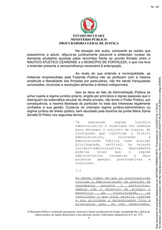 ESTADO DO CEARÁ
MINISTÉRIO PÚBLICO
PROCURADORIA GERAL DE JUSTIÇA
Na situação dos autos, consoante as razões que
passaremos a aduzir, afigura-se juridicamente plausível a pretensão nuclear da
demanda anulatória ajuizada pelos recorridos frente ao acordo firmado entre o
NÁUTICO ATLÉTICO CEARENSE e o MUNICÍPIO DE FORTALEZA, o que nos leva
a entender presente a verossimilhança necessária à antecipação.
Ao revés do que entende a municipalidade, as
tratativas empreendidas pela Fazenda Pública não se perfazem com a mesma
amplitude e liberalidade das firmadas por particulares, não lhe sendo franqueadas
concessões, renúncias e resoluções atinentes a direitos indisponíveis.
Isso se deve ao fato da Administração Pública se
achar sujeita a regime jurídico próprio, erigido por princípios e regras especiais que o
distinguem da sistemática peculiar do direito privado, não tendo o Poder Público, por
consequência, a mesma liberdade do particular no trato dos interesses legalmente
confiados à sua gestão. Cuida-se do chamado regime jurídico-administrativo ou
regime jurídico de direito público, bem elucidado pela doutrina da jurista Maria Sylvia
Zanella Di Pietro nos seguintes termos:
“A expressão regime jurídico
administrativo é reservada tão somente
para abranger o conjunto de traços, de
conotações que tipificam o Direito
Administrativo, colocando a
Administração Pública numa posição
privilegiada, vertical, na relação
jurídico-administrativa. Basicamente
pode-se dizer que o regime
administrativo resume-se a duas
palavras apenas: prerrogativas e
sujeições.
[…]
Ao mesmo tempo em que as prerrogativas
colocam a Administração em posição de
supremacia perante o particular,
sempre com o objetivo de atingir o
benefício da coletividade, as
restrições a que está sujeita limitam
a sua atividade a determinados fins e
princípios que, se não observados,
O Ministério Público é instituição permanente, essencial à função jurisdicional do Estado, incumbindo-lhe a defesa da
ordem jurídica, do regime democrático e dos interesses sociais e individuais indisponíveis (CF, art. 127)
6
Seimpresso,paraconferênciaacesseositehttp://esaj.tjce.jus.br/esaj,informeoprocesso0032777-45.2013.8.06.0000eocódigo2D06A6.
EstedocumentofoiassinadodigitalmenteporANTONIOFIRMINONETO.Protocoladoem13/03/2014às11:09:43.
fls. 122
 