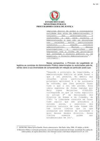 ESTADO DO CEARÁ
MINISTÉRIO PÚBLICO
PROCURADORIA GERAL DE JUSTIÇA
implicam desvio de poder e consequente
nulidade dos atos da Administração. O
conjunto das prerrogativas e
restrições a que está sujeita a
Administração e que não se encontram
nas relações entre particulares
constitui o regime jurídico
administrativo. Muitas dessas
prerrogativas e restrições são
expressas sob a forma de princípios
que informam o direito público e, em
especial, o Direito Administrativo”.2
(GRIFAMOS).
Nessa perspectiva, o Princípio da Legalidade só
legitima as condutas do Administrador Público determinadas ou autorizadas pela lei,
sendo clara a sua diversidade de compreensão em relação ao particular posto que:
“Segundo o princípio da legalidade, a
Administração Pública só pode fazer o
que a lei permite. No âmbito das
relações entre particulares, o
princípio aplicável é o da autonomia
da vontade, que lhes permite fazer
tudo o que a lei não proíbe. Essa
ideia expressa de forma lapidar por
Hely Lopes Meirelles (1996:82)
corresponde ao que já vinha explícito
no artigo 4° da Declaração dos
Direitos do Homem e do Cidadão, de
1789: 'a liberdade consiste em fazer
tudo aquilo que não prejudica a
outrem; assim, o exercício dos
direitos naturais de cada homem não
tem outros limites que os que
asseguram aos membros da sociedade o
gozo desses mesmos direitos. Esses
limites somente podem ser
estabelecidos em lei'.
2 DI PIETRO, Maria Sylvia Zanella. Direito administrativo. São Paulo: Atlas. 2006. 19a
edição. p. 64-66.
O Ministério Público é instituição permanente, essencial à função jurisdicional do Estado, incumbindo-lhe a defesa da
ordem jurídica, do regime democrático e dos interesses sociais e individuais indisponíveis (CF, art. 127)
7
Seimpresso,paraconferênciaacesseositehttp://esaj.tjce.jus.br/esaj,informeoprocesso0032777-45.2013.8.06.0000eocódigo2D06A6.
EstedocumentofoiassinadodigitalmenteporANTONIOFIRMINONETO.Protocoladoem13/03/2014às11:09:43.
fls. 123
 