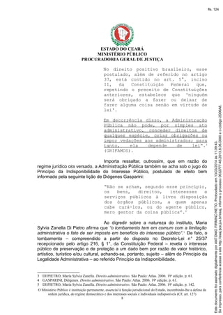 ESTADO DO CEARÁ
MINISTÉRIO PÚBLICO
PROCURADORIA GERAL DE JUSTIÇA
No direito positivo brasileiro, esse
postulado, além de referido no artigo
37, está contido no art. 5°, inciso
II, da Constituição Federal que,
repetindo o preceito de Constituições
anteriores, estabelece que 'ninguém
será obrigado a fazer ou deixar de
fazer alguma coisa senão em virtude de
lei'.
Em decorrência disso, a Administração
Pública não pode, por simples ato
administrativo, conceder direitos de
qualquer espécie, criar obrigações ou
impor vedações aos administrados; para
tanto, ela depende de lei”.3
(GRIFAMOS).
Importa ressaltar, outrossim, que em razão do
regime jurídico ora versado, a Administração Pública também se acha sob o jugo do
Princípio da Indisponibilidade do Interesse Público, postulado de efeito bem
informado pela seguinte lição de Diógenes Gasparini:
“Não se acham, segundo esse princípio,
os bens, direitos, interesses e
serviços públicos à livre disposição
dos órgãos públicos, a quem apenas
cabe curá-los, ou do agente público,
mero gestor da coisa pública”.4
Ao digredir sobre a natureza do instituto, Maria
Sylvia Zanella Di Pietro afirma que “o tombamento tem em comum com a limitação
administrativa o fato de ser imposto em benefício do interesse público”.5
De fato, o
tombamento – compreendido a partir do disposto no Decreto-Lei n° 25/37
recepcionado pelo artigo 216, § 1°, da Constituição Federal – revela o interesse
público de preservação e de proteção a um dado bem por razão de valor histórico,
artístico, turístico e/ou cultural, achando-se, portanto, sujeito – além do Princípio da
Legalidade Administrativa – ao referido Princípio da Indisponibilidade.
3 DI PIETRO, Maria Sylvia Zanella. Direito administrativo. São Paulo: Atlas. 2006. 19a
edição. p. 61.
4 GASPARINI, Diógenes. Direito administrativo. São Paulo: Atlas. 2006. 19a
edição. p. 61.
5 DI PIETRO, Maria Sylvia Zanella. Direito administrativo. São Paulo: Atlas. 2006. 19a
edição. p. 142.
O Ministério Público é instituição permanente, essencial à função jurisdicional do Estado, incumbindo-lhe a defesa da
ordem jurídica, do regime democrático e dos interesses sociais e individuais indisponíveis (CF, art. 127)
8
Seimpresso,paraconferênciaacesseositehttp://esaj.tjce.jus.br/esaj,informeoprocesso0032777-45.2013.8.06.0000eocódigo2D06A6.
EstedocumentofoiassinadodigitalmenteporANTONIOFIRMINONETO.Protocoladoem13/03/2014às11:09:43.
fls. 124
 