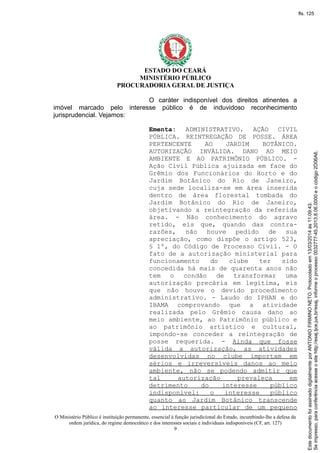 ESTADO DO CEARÁ
MINISTÉRIO PÚBLICO
PROCURADORIA GERAL DE JUSTIÇA
O caráter indisponível dos direitos atinentes a
imóvel marcado pelo interesse público é de induvidoso reconhecimento
jurisprudencial. Vejamos:
Ementa: ADMINISTRATIVO. AÇÃO CIVIL
PÚBLICA. REINTREGAÇÃO DE POSSE. ÁREA
PERTENCENTE AO JARDIM BOTÂNICO.
AUTORIZAÇÃO INVÁLIDA. DANO AO MEIO
AMBIENTE E AO PATRIMÔNIO PÚBLICO. -
Ação Civil Pública ajuizada em face do
Grêmio dos Funcionários do Horto e do
Jardim Botânico do Rio de Janeiro,
cuja sede localiza-se em área inserida
dentro de área florestal tombada do
Jardim Botânico do Rio de Janeiro,
objetivando a reintegração da referida
área. - Não conhecimento do agravo
retido, eis que, quando das contra-
razões, não houve pedido de sua
apreciação, como dispõe o artigo 523,
§ 1º, do Código de Processo Civil. - O
fato de a autorização ministerial para
funcionamento do clube ter sido
concedida há mais de quarenta anos não
tem o condão de transformar uma
autorização precária em legítima, eis
que não houve o devido procedimento
administrativo. - Laudo do IPHAN e do
IBAMA comprovando que a atividade
realizada pelo Grêmio causa dano ao
meio ambiente, ao Patrimônio público e
ao patrimônio artístico e cultural,
impondo-se conceder a reintegração de
posse requerida. - Ainda que fosse
válida a autorização, as atividades
desenvolvidas no clube importam em
sérios e irreversíveis danos ao meio
ambiente, não se podendo admitir que
tal autorização prevaleça em
detrimento do interesse público
indisponível: o interesse público
quanto ao Jardim Botânico transcende
ao interesse particular de um pequeno
O Ministério Público é instituição permanente, essencial à função jurisdicional do Estado, incumbindo-lhe a defesa da
ordem jurídica, do regime democrático e dos interesses sociais e individuais indisponíveis (CF, art. 127)
9
Seimpresso,paraconferênciaacesseositehttp://esaj.tjce.jus.br/esaj,informeoprocesso0032777-45.2013.8.06.0000eocódigo2D06A6.
EstedocumentofoiassinadodigitalmenteporANTONIOFIRMINONETO.Protocoladoem13/03/2014às11:09:43.
fls. 125
 