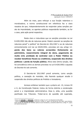 5ª Procuradoria de Justiça Cível
                                                                    Apelação Cível nº 465638-0

                Além do mais, para reforçar a sua função redentora e
moralizadora, a norma constitucional em referência faz a clara
ressalva de que, independentemente de responder pelas sanções por
ato de improbidade, os agentes públicos responderão também, se for
o caso, pela ação penal respectiva.


                Resta claro e induvidoso que as sanções previstas na Lei
8.429/1992 não são de natureza penal. Podem coexistir as sanções de
natureza penal4 e política5 do Decreto-lei 201/1967 e as de natureza
eminentemente civil da Lei 8429/1992, previstas em seu artigo 12:
perda       dos      bens       ou     valores        acrescidos           ilicitamente          ao
patrimônio, ressarcimento integral do dano, pagamento de
multa civil, proibição de contratar com o Poder Público ou
receber benefícios fiscais ou creditícios, suspensão dos direitos
políticos e perda da função pública. Afora esta última sanção, não
há coincidência entre as demais previstas na Lei 8.429/1992 e aquelas
do Decreto-lei sob comento.


                O Decreto-lei 201/1967 prevê somente, como sanção
política, a cassação do mandato, não fazendo qualquer alusão à
suspensão dos direitos políticos de Prefeito e Vereadores.


                Acresce enfatizar também que o próprio art. 15, incisos III
e V, da Constituição Federal, tratou de forma distinta a condenação
penal e a improbidade administrativa. Essa é, aliás, uma questão
pacificada nos Tribunais. Tratar-se-ia de questão até superada,


4
  Penas de reclusão ou detenção, conforme o artigo 1º, § 1º, do Decreto-lei 201/1967.
5
  Pena de cassação de mandato, conforme o artigo 4º, caput, do Decreto-lei 201/1967, para Prefeito.
Igual sanção de cassação de mandato aplica-se aos Vereadores, consoante determina o artigo 7º, caput,
do mesmo Decreto-lei..
                                                                                                  10
 