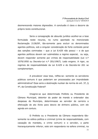 5ª Procuradoria de Justiça Cível
                                                  Apelação Cível nº 465638-0

desmerecendo maiores digressões. A conclusão é clara e decorre do
próprio texto constitucional.


            Seria a consagração de absurdo jurídico acolher-se a tese
formulada   neste    recurso,   no   rumo   apontado    na    mencionada
Reclamação 2138/DF, tão-somente para excluir os denominados
agentes políticos, sob a singular consideração do forte conteúdo penal
das sanções cominadas – que a Lei 8.429 não possui – e de que
agentes políticos devem ser submetidos a regime especial,         ou seja,
devem responder somente por crimes de responsabilidade (Lei n.º
1079/1950 ou Decreto-Lei n.º 201/1967). Ledo engano. A rigor, os
regimes de responsabilidade da Lei 8.429 e do Decreto-lei 201 se
complementam.


            A prevalecer essa tese, reflita-se: somente os servidores
públicos comuns é que poderiam ser processados por improbidade
administrativa? Essa seria a destinação nuclear da norma do art. 37, §
4º, da Constituição Federal?


            Imagine-se que determinado Prefeito ou Presidente de
Câmara Municipal, detentor do poder de mando e ordenador das
despesas do Município, determinasse ao servidor de carreira a
efetivação de ato ilícito para desvio de dinheiro público, com ele
agindo em conluio.


            O Prefeito ou o Presidente da Câmara responderia tão-
somente na esfera política e criminal (crime de responsabilidade, com
cassação do mandato, e crime comum) e o servidor, a parte
hierarquicamente inferior, este sim responderia na esfera criminal, na
                                                                          11
 