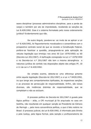 5ª Procuradoria de Justiça Cível
                                                      Apelação Cível nº 465638-0

seara disciplinar (processo administrativo disciplinar, para a perda do
cargo) e também por ato de improbidade, recebendo as sanções da
Lei 8.429/1992. Esse é o sistema formatado pelo nosso ordenamento
jurídico? Evidentemente que não.


            De outro ângulo, pondere-se: ao invés de se aplicar a Lei
n.º 8.429/1992, lei flagrantemente moralizadora e consentânea com o
prospectivo contrato social de que se reveste a Constituição Federal,
prefere-se fossilizar a questão, propugnando-se pela aplicação da
vetusta legislação que emergiu nos anos 50 (Lei 1079/1950) ou 60
(Decreto-Lei 201/1967). A tipificação consignada na Lei n.º 1079/1950
e no Decreto-Lei n.º 201/1967 não tem a mesma abrangência                      e
natureza jurídica do contido nas disposições objeto dos artigos 9º, 10
e 11 da Lei n.º 8.429/1992.


            Do simples exame, detecta-se uma diferença gritante
entre aquela legislação (Decreto-lei 201/1967) e a Lei n.º 8429/1992,
no que tange aos comportamentos tipificados, às respectivas sanções
e ao processo de persecução de responsabilidade. Enfim, são coisas
diversas,   são   instâncias   distintas   de   responsabilidade,      que    se
completam e não se excluem.


            O processo político do Decreto-lei 201/1967 é guiado pela
lógica política – aliás, a CPI municipal já foi arquivada no caso em
testilha, não resultando em qualquer sanção ao Presidente da Câmara
de Maringá –, pela mera conveniência política, o que é fato notório no
Brasil. O processo judicial, da Lei 8.429/1992, é informado pelo Direito
e pela Justiça, pela lógica formal, pela isenção e profissionalismo do


                                                                              12
 