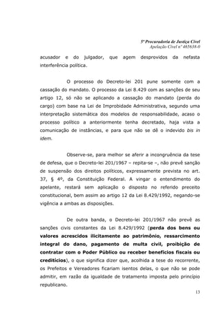 5ª Procuradoria de Justiça Cível
                                                   Apelação Cível nº 465638-0

acusador    e   do   julgador,   que   agem   desprovidos      da    nefasta
interferência política.


             O processo do Decreto-lei 201 pune somente com a
cassação do mandato. O processo da Lei 8.429 com as sanções de seu
artigo 12, só não se aplicando a cassação do mandato (perda do
cargo) com base na Lei de Improbidade Administrativa, segundo uma
interpretação sistemática dos modelos de responsabilidade, acaso o
processo político a anteriormente tenha decretado, haja vista a
comunicação de instâncias, e para que não se dê o indevido bis in
idem.


             Observe-se, para melhor se aferir a incongruência da tese
de defesa, que o Decreto-lei 201/1967 – repita-se –, não prevê sanção
de suspensão dos direitos políticos, expressamente prevista no art.
37, § 4º, da Constituição Federal. A vingar o entendimento do
apelante, restará sem aplicação o disposto no referido preceito
constitucional, bem assim ao artigo 12 da Lei 8.429/1992, negando-se
vigência a ambas as disposições.


             De outra banda, o Decreto-lei 201/1967 não prevê as
sanções civis constantes da Lei 8.429/1992 (perda dos bens ou
valores acrescidos ilicitamente ao patrimônio, ressarcimento
integral do dano, pagamento de multa civil, proibição de
contratar com o Poder Público ou receber benefícios fiscais ou
creditícios), o que significa dizer que, acolhida a tese do recorrente,
os Prefeitos e Vereadores ficariam isentos delas, o que não se pode
admitir, em razão da igualdade de tratamento imposta pelo princípio
republicano.
                                                                           13
 
