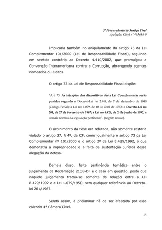 5ª Procuradoria de Justiça Cível
                                                        Apelação Cível nº 465638-0



           Implicaria também no aniquilamento do artigo 73 da Lei
Complementar 101/2000 (Lei de Responsabilidade Fiscal), seguindo
em sentido contrário ao Decreto 4.410/2002, que promulgou a
Convenção Interamericana contra a Corrupção, abrangendo agentes
nomeados ou eleitos.


           O artigo 73 da Lei de Responsabilidade Fiscal dispõe:


           “Art. 73. As infrações dos dispositivos desta Lei Complementar serão
           punidas segundo o Decreto-Lei no 2.848, de 7 de dezembro de 1940
           (Código Penal); a Lei no 1.079, de 10 de abril de 1950; o Decreto-Lei no
           201, de 27 de fevereiro de 1967; a Lei no 8.429, de 2 de junho de 1992; e
           demais normas da legislação pertinente”. (negrito nosso).


           O acolhimento da tese ora refutada, não somente restaria
violado o artigo 37, § 4º, da CF, como igualmente o artigo 73 da Lei
Complementar nº 101/2000 e o artigo 2º da Lei 8.429/1992, o que
demonstra a impropriedade e a falta de sustentação jurídica dessa
alegação da defesa.


           Demais      disso,    falta    pertinência      temática     entre     o
julgamento da Reclamação 2138-DF e o caso em questão, posto que
naquele julgamento tratou-se somente da relação entre a Lei
8.429/1992 e a Lei 1.079/1950, sem qualquer referência ao Decreto-
lei 201/1967.


           Sendo assim, a preliminar há de ser afastada por essa
colenda 4ª Câmara Cível.

                                                                                 14
 