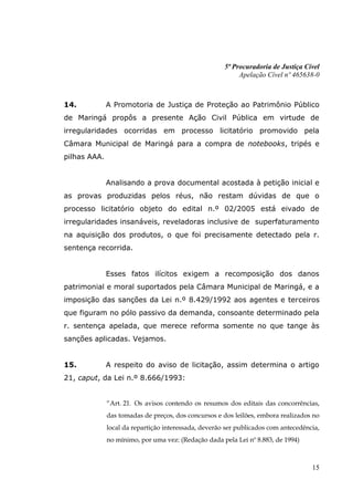 5ª Procuradoria de Justiça Cível
                                                           Apelação Cível nº 465638-0



14.           A Promotoria de Justiça de Proteção ao Patrimônio Público
de Maringá propôs a presente Ação Civil Pública em virtude de
irregularidades ocorridas em processo licitatório promovido pela
Câmara Municipal de Maringá para a compra de notebooks, tripés e
pilhas AAA.


              Analisando a prova documental acostada à petição inicial e
as provas produzidas pelos réus, não restam dúvidas de que o
processo licitatório objeto do edital n.º 02/2005 está eivado de
irregularidades insanáveis, reveladoras inclusive de superfaturamento
na aquisição dos produtos, o que foi precisamente detectado pela r.
sentença recorrida.


              Esses fatos ilícitos exigem a recomposição dos danos
patrimonial e moral suportados pela Câmara Municipal de Maringá, e a
imposição das sanções da Lei n.º 8.429/1992 aos agentes e terceiros
que figuram no pólo passivo da demanda, consoante determinado pela
r. sentença apelada, que merece reforma somente no que tange às
sanções aplicadas. Vejamos.


15.           A respeito do aviso de licitação, assim determina o artigo
21, caput, da Lei n.º 8.666/1993:


              “Art. 21. Os avisos contendo os resumos dos editais das concorrências,
              das tomadas de preços, dos concursos e dos leilões, embora realizados no
              local da repartição interessada, deverão ser publicados com antecedência,
              no mínimo, por uma vez: (Redação dada pela Lei nº 8.883, de 1994)



                                                                                    15
 