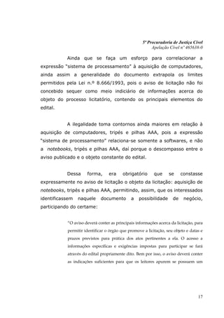 5ª Procuradoria de Justiça Cível
                                                          Apelação Cível nº 465638-0

           Ainda que se faça um esforço para correlacionar a
expressão “sistema de processamento” à aquisição de computadores,
ainda assim a generalidade do documento extrapola os limites
permitidos pela Lei n.º 8.666/1993, pois o aviso de licitação não foi
concebido sequer como meio indiciário de informações acerca do
objeto do processo licitatório, contendo os principais elementos do
edital.


           A ilegalidade toma contornos ainda maiores em relação à
aquisição de computadores, tripés e pilhas AAA, pois a expressão
“sistema de processamento” relaciona-se somente a softwares, e não
a notebooks, tripés e pilhas AAA, daí porque o descompasso entre o
aviso publicado e o objeto constante do edital.


           Dessa      forma,      era     obrigatório      que     se     constasse
expressamente no aviso de licitação o objeto da licitação: aquisição de
notebooks, tripés e pilhas AAA, permitindo, assim, que os interessados
identificassem   naquele      documento       a    possibilidade     de    negócio,
participando do certame:


            “O aviso deverá conter as principais informações acerca da licitação, para
            permitir identificar o órgão que promove a licitação, seu objeto e datas e
            prazos previstos para prática dos atos pertinentes a ela. O acesso a
            informações específicas e exigências impostas para participar se fará
            através do edital propriamente dito. Bem por isso, o aviso deverá conter
            as indicações suficientes para que os leitores apurem se possuem um




                                                                                   17
 